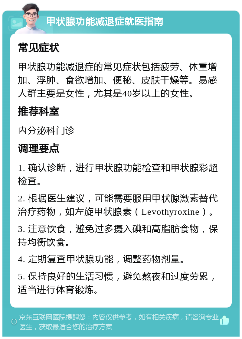 甲状腺功能减退症就医指南 常见症状 甲状腺功能减退症的常见症状包括疲劳、体重增加、浮肿、食欲增加、便秘、皮肤干燥等。易感人群主要是女性，尤其是40岁以上的女性。 推荐科室 内分泌科门诊 调理要点 1. 确认诊断，进行甲状腺功能检查和甲状腺彩超检查。 2. 根据医生建议，可能需要服用甲状腺激素替代治疗药物，如左旋甲状腺素（Levothyroxine）。 3. 注意饮食，避免过多摄入碘和高脂肪食物，保持均衡饮食。 4. 定期复查甲状腺功能，调整药物剂量。 5. 保持良好的生活习惯，避免熬夜和过度劳累，适当进行体育锻炼。