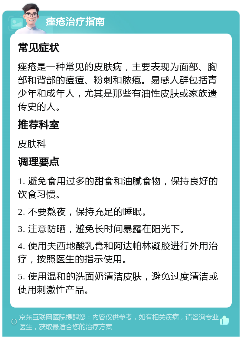 痤疮治疗指南 常见症状 痤疮是一种常见的皮肤病，主要表现为面部、胸部和背部的痘痘、粉刺和脓疱。易感人群包括青少年和成年人，尤其是那些有油性皮肤或家族遗传史的人。 推荐科室 皮肤科 调理要点 1. 避免食用过多的甜食和油腻食物，保持良好的饮食习惯。 2. 不要熬夜，保持充足的睡眠。 3. 注意防晒，避免长时间暴露在阳光下。 4. 使用夫西地酸乳膏和阿达帕林凝胶进行外用治疗，按照医生的指示使用。 5. 使用温和的洗面奶清洁皮肤，避免过度清洁或使用刺激性产品。