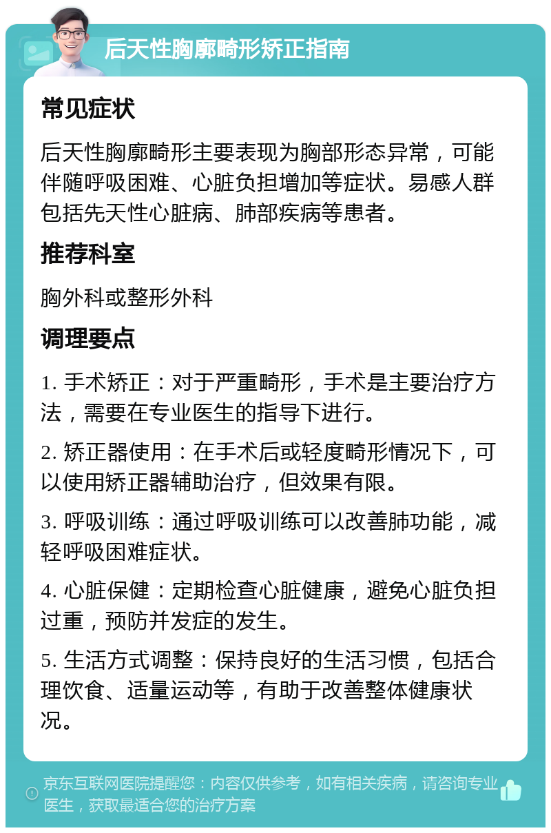 后天性胸廓畸形矫正指南 常见症状 后天性胸廓畸形主要表现为胸部形态异常，可能伴随呼吸困难、心脏负担增加等症状。易感人群包括先天性心脏病、肺部疾病等患者。 推荐科室 胸外科或整形外科 调理要点 1. 手术矫正：对于严重畸形，手术是主要治疗方法，需要在专业医生的指导下进行。 2. 矫正器使用：在手术后或轻度畸形情况下，可以使用矫正器辅助治疗，但效果有限。 3. 呼吸训练：通过呼吸训练可以改善肺功能，减轻呼吸困难症状。 4. 心脏保健：定期检查心脏健康，避免心脏负担过重，预防并发症的发生。 5. 生活方式调整：保持良好的生活习惯，包括合理饮食、适量运动等，有助于改善整体健康状况。