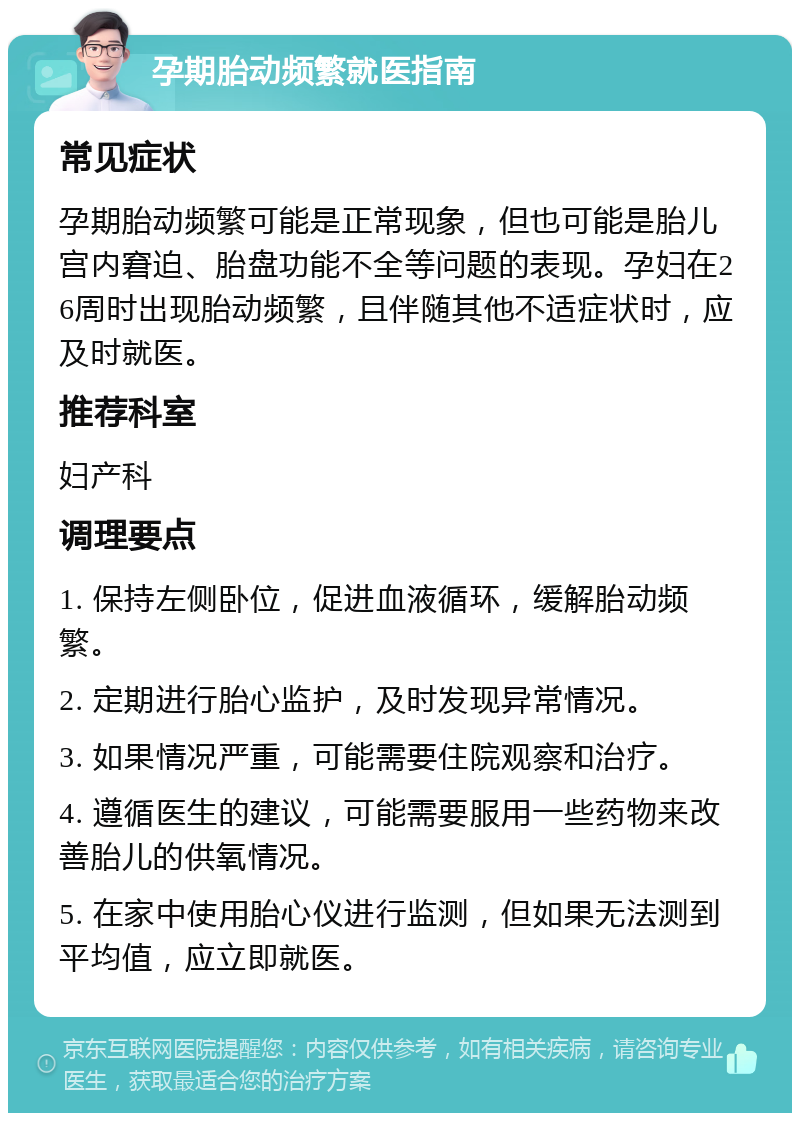 孕期胎动频繁就医指南 常见症状 孕期胎动频繁可能是正常现象，但也可能是胎儿宫内窘迫、胎盘功能不全等问题的表现。孕妇在26周时出现胎动频繁，且伴随其他不适症状时，应及时就医。 推荐科室 妇产科 调理要点 1. 保持左侧卧位，促进血液循环，缓解胎动频繁。 2. 定期进行胎心监护，及时发现异常情况。 3. 如果情况严重，可能需要住院观察和治疗。 4. 遵循医生的建议，可能需要服用一些药物来改善胎儿的供氧情况。 5. 在家中使用胎心仪进行监测，但如果无法测到平均值，应立即就医。