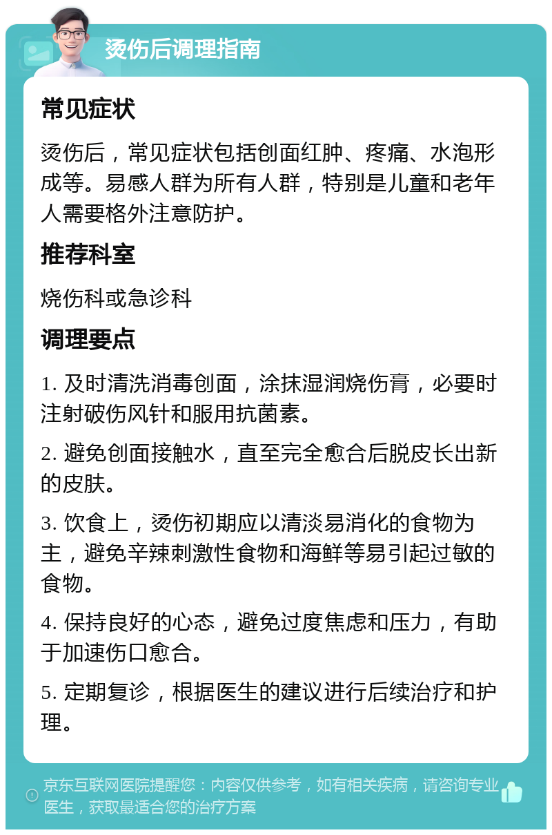 烫伤后调理指南 常见症状 烫伤后，常见症状包括创面红肿、疼痛、水泡形成等。易感人群为所有人群，特别是儿童和老年人需要格外注意防护。 推荐科室 烧伤科或急诊科 调理要点 1. 及时清洗消毒创面，涂抹湿润烧伤膏，必要时注射破伤风针和服用抗菌素。 2. 避免创面接触水，直至完全愈合后脱皮长出新的皮肤。 3. 饮食上，烫伤初期应以清淡易消化的食物为主，避免辛辣刺激性食物和海鲜等易引起过敏的食物。 4. 保持良好的心态，避免过度焦虑和压力，有助于加速伤口愈合。 5. 定期复诊，根据医生的建议进行后续治疗和护理。