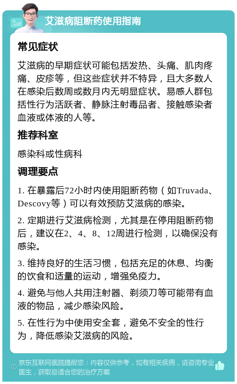 艾滋病阻断药使用指南 常见症状 艾滋病的早期症状可能包括发热、头痛、肌肉疼痛、皮疹等，但这些症状并不特异，且大多数人在感染后数周或数月内无明显症状。易感人群包括性行为活跃者、静脉注射毒品者、接触感染者血液或体液的人等。 推荐科室 感染科或性病科 调理要点 1. 在暴露后72小时内使用阻断药物（如Truvada、Descovy等）可以有效预防艾滋病的感染。 2. 定期进行艾滋病检测，尤其是在停用阻断药物后，建议在2、4、8、12周进行检测，以确保没有感染。 3. 维持良好的生活习惯，包括充足的休息、均衡的饮食和适量的运动，增强免疫力。 4. 避免与他人共用注射器、剃须刀等可能带有血液的物品，减少感染风险。 5. 在性行为中使用安全套，避免不安全的性行为，降低感染艾滋病的风险。