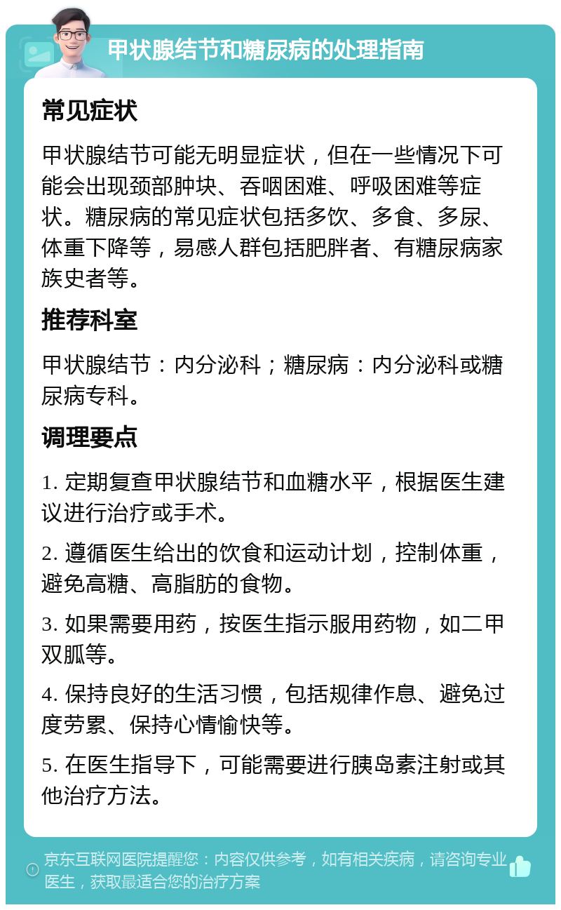 甲状腺结节和糖尿病的处理指南 常见症状 甲状腺结节可能无明显症状，但在一些情况下可能会出现颈部肿块、吞咽困难、呼吸困难等症状。糖尿病的常见症状包括多饮、多食、多尿、体重下降等，易感人群包括肥胖者、有糖尿病家族史者等。 推荐科室 甲状腺结节：内分泌科；糖尿病：内分泌科或糖尿病专科。 调理要点 1. 定期复查甲状腺结节和血糖水平，根据医生建议进行治疗或手术。 2. 遵循医生给出的饮食和运动计划，控制体重，避免高糖、高脂肪的食物。 3. 如果需要用药，按医生指示服用药物，如二甲双胍等。 4. 保持良好的生活习惯，包括规律作息、避免过度劳累、保持心情愉快等。 5. 在医生指导下，可能需要进行胰岛素注射或其他治疗方法。