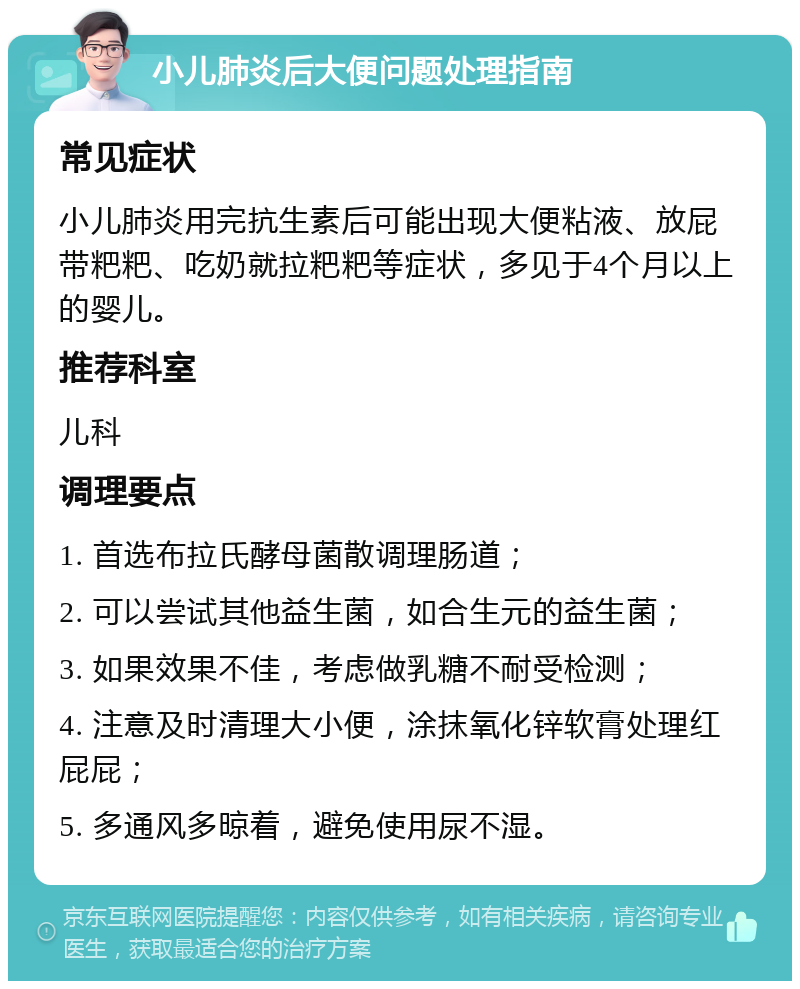 小儿肺炎后大便问题处理指南 常见症状 小儿肺炎用完抗生素后可能出现大便粘液、放屁带粑粑、吃奶就拉粑粑等症状，多见于4个月以上的婴儿。 推荐科室 儿科 调理要点 1. 首选布拉氏酵母菌散调理肠道； 2. 可以尝试其他益生菌，如合生元的益生菌； 3. 如果效果不佳，考虑做乳糖不耐受检测； 4. 注意及时清理大小便，涂抹氧化锌软膏处理红屁屁； 5. 多通风多晾着，避免使用尿不湿。