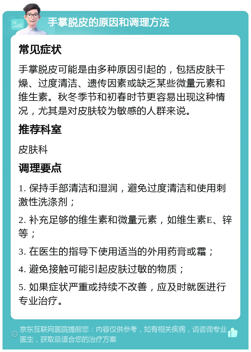 手掌脱皮的原因和调理方法 常见症状 手掌脱皮可能是由多种原因引起的，包括皮肤干燥、过度清洁、遗传因素或缺乏某些微量元素和维生素。秋冬季节和初春时节更容易出现这种情况，尤其是对皮肤较为敏感的人群来说。 推荐科室 皮肤科 调理要点 1. 保持手部清洁和湿润，避免过度清洁和使用刺激性洗涤剂； 2. 补充足够的维生素和微量元素，如维生素E、锌等； 3. 在医生的指导下使用适当的外用药膏或霜； 4. 避免接触可能引起皮肤过敏的物质； 5. 如果症状严重或持续不改善，应及时就医进行专业治疗。