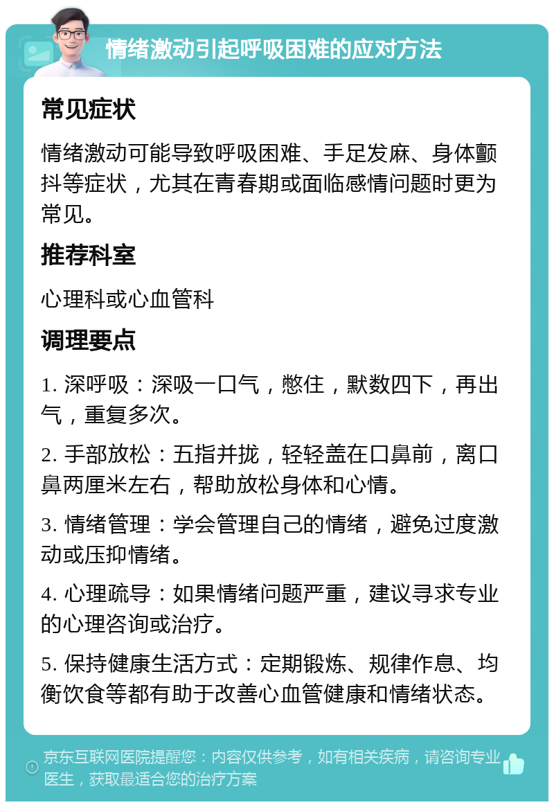 情绪激动引起呼吸困难的应对方法 常见症状 情绪激动可能导致呼吸困难、手足发麻、身体颤抖等症状，尤其在青春期或面临感情问题时更为常见。 推荐科室 心理科或心血管科 调理要点 1. 深呼吸：深吸一口气，憋住，默数四下，再出气，重复多次。 2. 手部放松：五指并拢，轻轻盖在口鼻前，离口鼻两厘米左右，帮助放松身体和心情。 3. 情绪管理：学会管理自己的情绪，避免过度激动或压抑情绪。 4. 心理疏导：如果情绪问题严重，建议寻求专业的心理咨询或治疗。 5. 保持健康生活方式：定期锻炼、规律作息、均衡饮食等都有助于改善心血管健康和情绪状态。