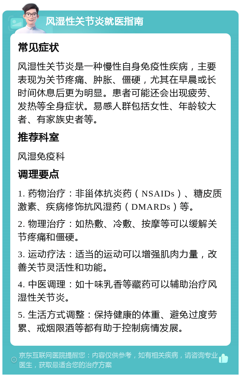 风湿性关节炎就医指南 常见症状 风湿性关节炎是一种慢性自身免疫性疾病，主要表现为关节疼痛、肿胀、僵硬，尤其在早晨或长时间休息后更为明显。患者可能还会出现疲劳、发热等全身症状。易感人群包括女性、年龄较大者、有家族史者等。 推荐科室 风湿免疫科 调理要点 1. 药物治疗：非甾体抗炎药（NSAIDs）、糖皮质激素、疾病修饰抗风湿药（DMARDs）等。 2. 物理治疗：如热敷、冷敷、按摩等可以缓解关节疼痛和僵硬。 3. 运动疗法：适当的运动可以增强肌肉力量，改善关节灵活性和功能。 4. 中医调理：如十味乳香等藏药可以辅助治疗风湿性关节炎。 5. 生活方式调整：保持健康的体重、避免过度劳累、戒烟限酒等都有助于控制病情发展。