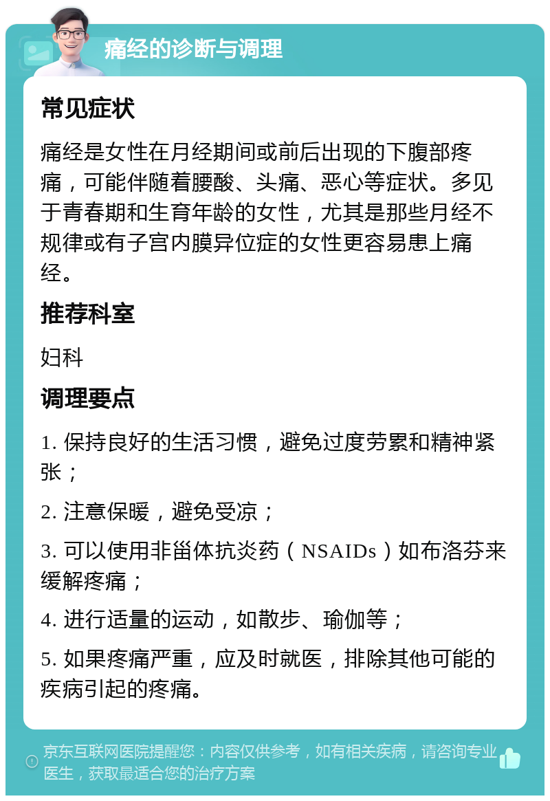 痛经的诊断与调理 常见症状 痛经是女性在月经期间或前后出现的下腹部疼痛，可能伴随着腰酸、头痛、恶心等症状。多见于青春期和生育年龄的女性，尤其是那些月经不规律或有子宫内膜异位症的女性更容易患上痛经。 推荐科室 妇科 调理要点 1. 保持良好的生活习惯，避免过度劳累和精神紧张； 2. 注意保暖，避免受凉； 3. 可以使用非甾体抗炎药（NSAIDs）如布洛芬来缓解疼痛； 4. 进行适量的运动，如散步、瑜伽等； 5. 如果疼痛严重，应及时就医，排除其他可能的疾病引起的疼痛。