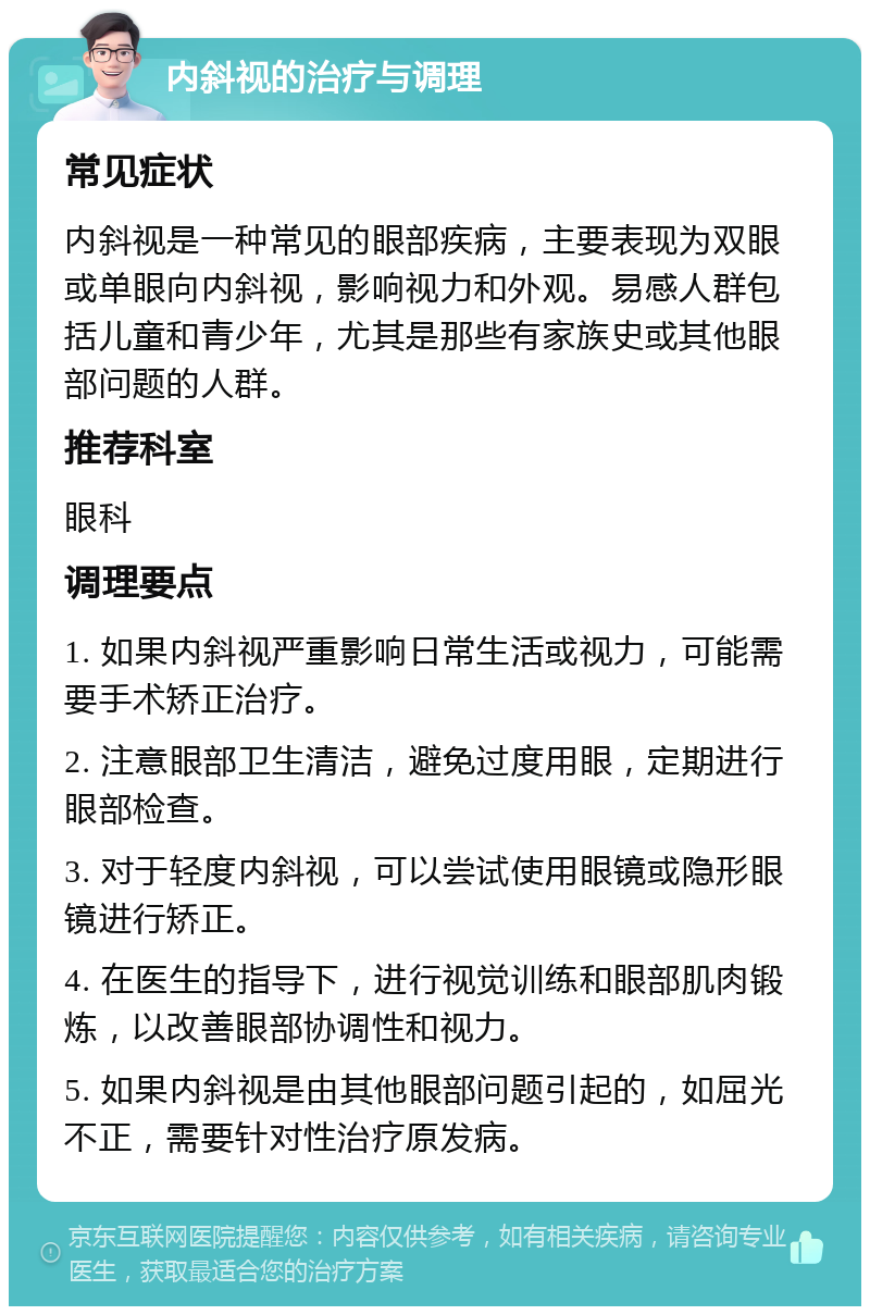 内斜视的治疗与调理 常见症状 内斜视是一种常见的眼部疾病，主要表现为双眼或单眼向内斜视，影响视力和外观。易感人群包括儿童和青少年，尤其是那些有家族史或其他眼部问题的人群。 推荐科室 眼科 调理要点 1. 如果内斜视严重影响日常生活或视力，可能需要手术矫正治疗。 2. 注意眼部卫生清洁，避免过度用眼，定期进行眼部检查。 3. 对于轻度内斜视，可以尝试使用眼镜或隐形眼镜进行矫正。 4. 在医生的指导下，进行视觉训练和眼部肌肉锻炼，以改善眼部协调性和视力。 5. 如果内斜视是由其他眼部问题引起的，如屈光不正，需要针对性治疗原发病。