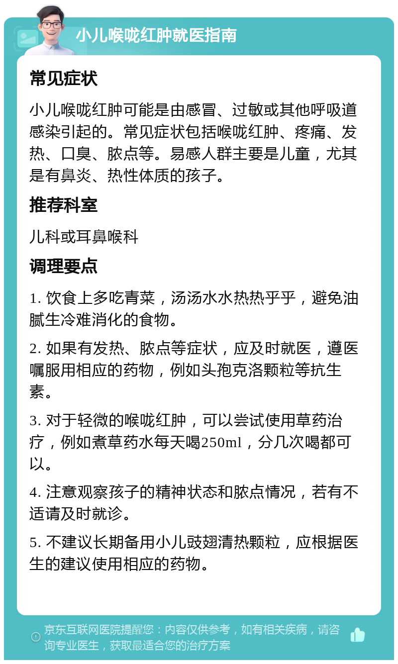 小儿喉咙红肿就医指南 常见症状 小儿喉咙红肿可能是由感冒、过敏或其他呼吸道感染引起的。常见症状包括喉咙红肿、疼痛、发热、口臭、脓点等。易感人群主要是儿童，尤其是有鼻炎、热性体质的孩子。 推荐科室 儿科或耳鼻喉科 调理要点 1. 饮食上多吃青菜，汤汤水水热热乎乎，避免油腻生冷难消化的食物。 2. 如果有发热、脓点等症状，应及时就医，遵医嘱服用相应的药物，例如头孢克洛颗粒等抗生素。 3. 对于轻微的喉咙红肿，可以尝试使用草药治疗，例如煮草药水每天喝250ml，分几次喝都可以。 4. 注意观察孩子的精神状态和脓点情况，若有不适请及时就诊。 5. 不建议长期备用小儿豉翅清热颗粒，应根据医生的建议使用相应的药物。