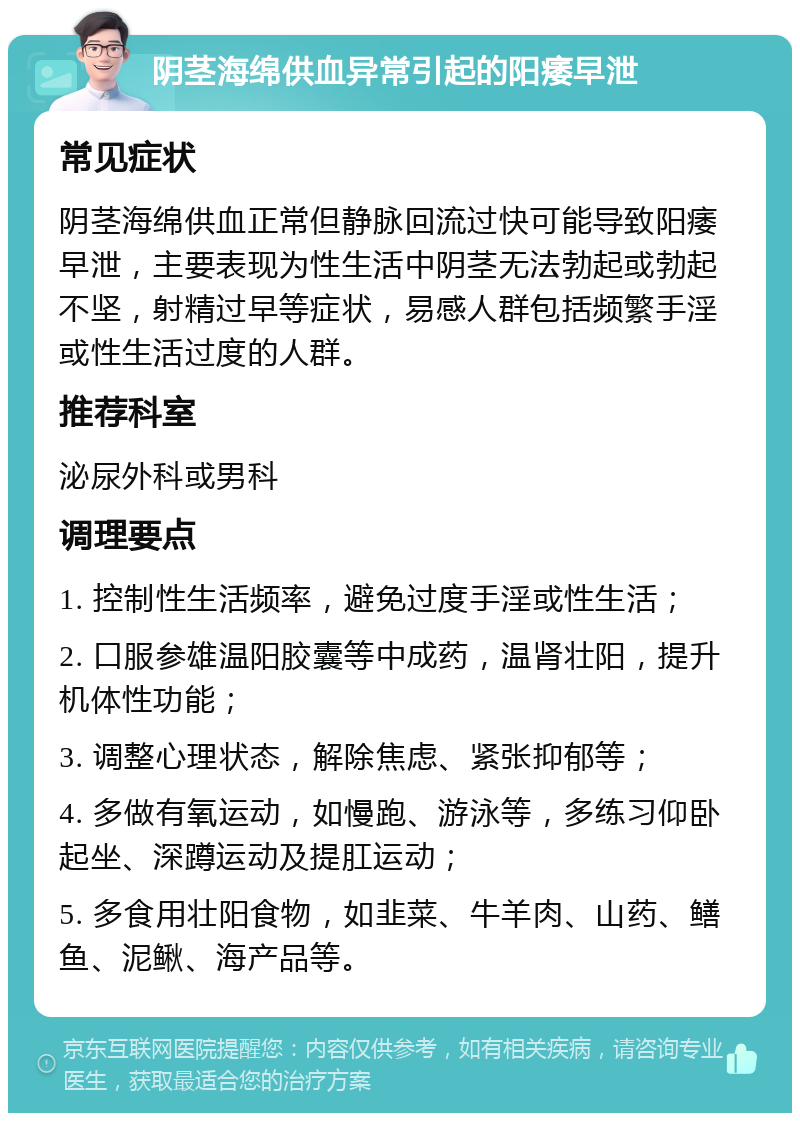 阴茎海绵供血异常引起的阳痿早泄 常见症状 阴茎海绵供血正常但静脉回流过快可能导致阳痿早泄，主要表现为性生活中阴茎无法勃起或勃起不坚，射精过早等症状，易感人群包括频繁手淫或性生活过度的人群。 推荐科室 泌尿外科或男科 调理要点 1. 控制性生活频率，避免过度手淫或性生活； 2. 口服参雄温阳胶囊等中成药，温肾壮阳，提升机体性功能； 3. 调整心理状态，解除焦虑、紧张抑郁等； 4. 多做有氧运动，如慢跑、游泳等，多练习仰卧起坐、深蹲运动及提肛运动； 5. 多食用壮阳食物，如韭菜、牛羊肉、山药、鳝鱼、泥鳅、海产品等。