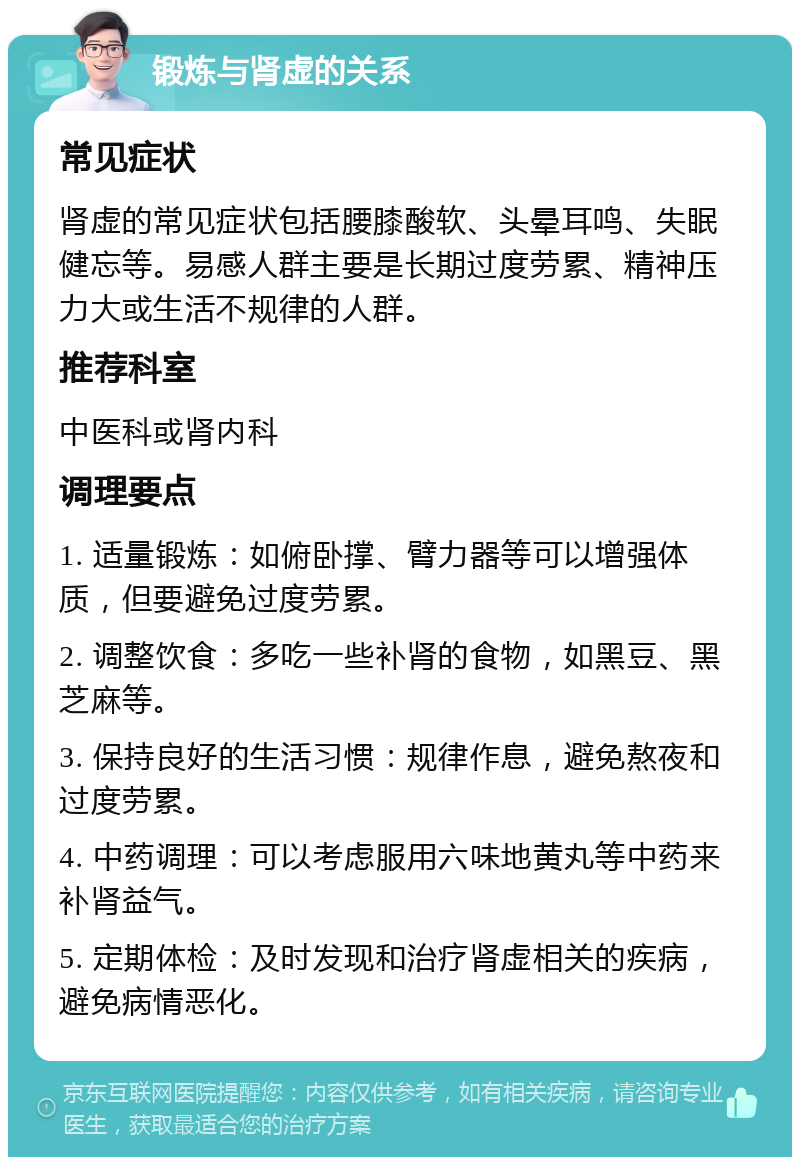 锻炼与肾虚的关系 常见症状 肾虚的常见症状包括腰膝酸软、头晕耳鸣、失眠健忘等。易感人群主要是长期过度劳累、精神压力大或生活不规律的人群。 推荐科室 中医科或肾内科 调理要点 1. 适量锻炼：如俯卧撑、臂力器等可以增强体质，但要避免过度劳累。 2. 调整饮食：多吃一些补肾的食物，如黑豆、黑芝麻等。 3. 保持良好的生活习惯：规律作息，避免熬夜和过度劳累。 4. 中药调理：可以考虑服用六味地黄丸等中药来补肾益气。 5. 定期体检：及时发现和治疗肾虚相关的疾病，避免病情恶化。