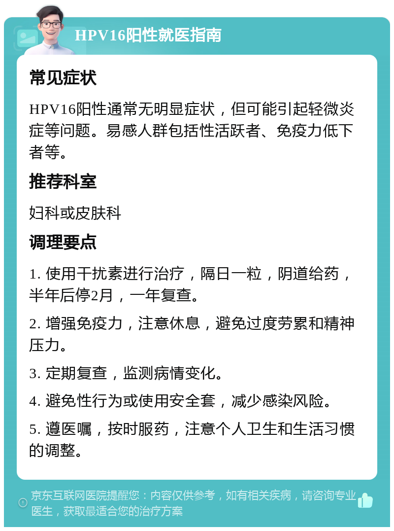 HPV16阳性就医指南 常见症状 HPV16阳性通常无明显症状，但可能引起轻微炎症等问题。易感人群包括性活跃者、免疫力低下者等。 推荐科室 妇科或皮肤科 调理要点 1. 使用干扰素进行治疗，隔日一粒，阴道给药，半年后停2月，一年复查。 2. 增强免疫力，注意休息，避免过度劳累和精神压力。 3. 定期复查，监测病情变化。 4. 避免性行为或使用安全套，减少感染风险。 5. 遵医嘱，按时服药，注意个人卫生和生活习惯的调整。