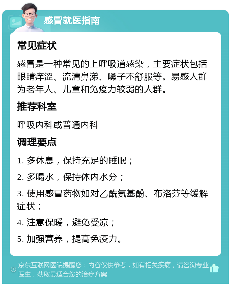 感冒就医指南 常见症状 感冒是一种常见的上呼吸道感染，主要症状包括眼睛痒涩、流清鼻涕、嗓子不舒服等。易感人群为老年人、儿童和免疫力较弱的人群。 推荐科室 呼吸内科或普通内科 调理要点 1. 多休息，保持充足的睡眠； 2. 多喝水，保持体内水分； 3. 使用感冒药物如对乙酰氨基酚、布洛芬等缓解症状； 4. 注意保暖，避免受凉； 5. 加强营养，提高免疫力。