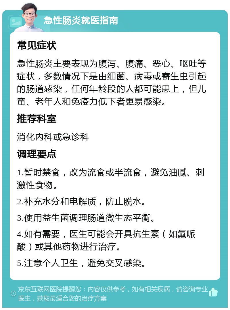 急性肠炎就医指南 常见症状 急性肠炎主要表现为腹泻、腹痛、恶心、呕吐等症状，多数情况下是由细菌、病毒或寄生虫引起的肠道感染，任何年龄段的人都可能患上，但儿童、老年人和免疫力低下者更易感染。 推荐科室 消化内科或急诊科 调理要点 1.暂时禁食，改为流食或半流食，避免油腻、刺激性食物。 2.补充水分和电解质，防止脱水。 3.使用益生菌调理肠道微生态平衡。 4.如有需要，医生可能会开具抗生素（如氟哌酸）或其他药物进行治疗。 5.注意个人卫生，避免交叉感染。