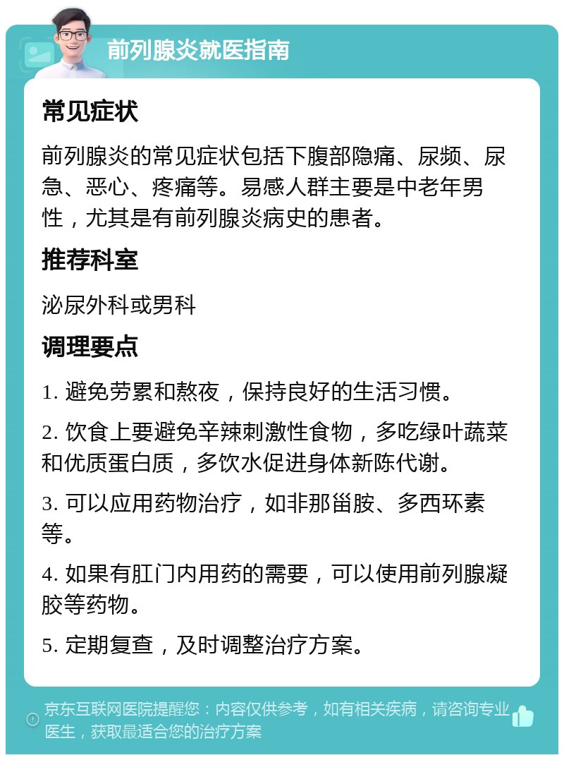 前列腺炎就医指南 常见症状 前列腺炎的常见症状包括下腹部隐痛、尿频、尿急、恶心、疼痛等。易感人群主要是中老年男性，尤其是有前列腺炎病史的患者。 推荐科室 泌尿外科或男科 调理要点 1. 避免劳累和熬夜，保持良好的生活习惯。 2. 饮食上要避免辛辣刺激性食物，多吃绿叶蔬菜和优质蛋白质，多饮水促进身体新陈代谢。 3. 可以应用药物治疗，如非那甾胺、多西环素等。 4. 如果有肛门内用药的需要，可以使用前列腺凝胶等药物。 5. 定期复查，及时调整治疗方案。