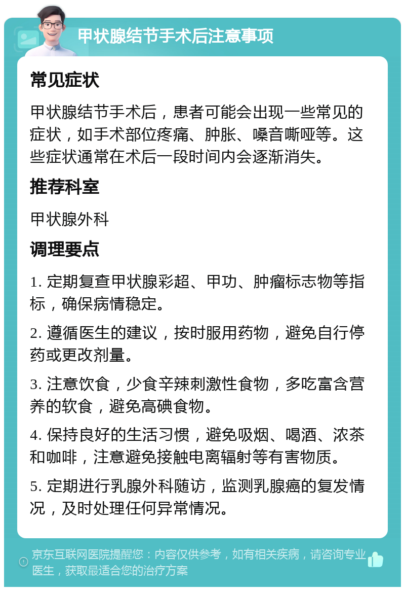 甲状腺结节手术后注意事项 常见症状 甲状腺结节手术后，患者可能会出现一些常见的症状，如手术部位疼痛、肿胀、嗓音嘶哑等。这些症状通常在术后一段时间内会逐渐消失。 推荐科室 甲状腺外科 调理要点 1. 定期复查甲状腺彩超、甲功、肿瘤标志物等指标，确保病情稳定。 2. 遵循医生的建议，按时服用药物，避免自行停药或更改剂量。 3. 注意饮食，少食辛辣刺激性食物，多吃富含营养的软食，避免高碘食物。 4. 保持良好的生活习惯，避免吸烟、喝酒、浓茶和咖啡，注意避免接触电离辐射等有害物质。 5. 定期进行乳腺外科随访，监测乳腺癌的复发情况，及时处理任何异常情况。