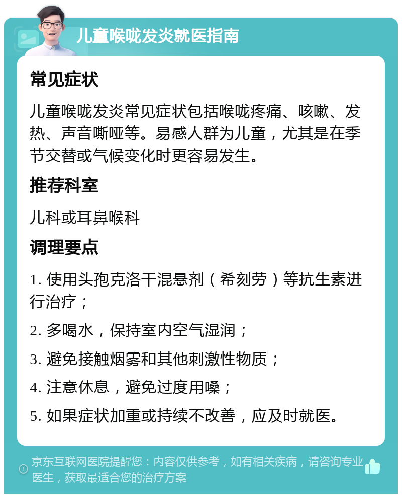 儿童喉咙发炎就医指南 常见症状 儿童喉咙发炎常见症状包括喉咙疼痛、咳嗽、发热、声音嘶哑等。易感人群为儿童，尤其是在季节交替或气候变化时更容易发生。 推荐科室 儿科或耳鼻喉科 调理要点 1. 使用头孢克洛干混悬剂（希刻劳）等抗生素进行治疗； 2. 多喝水，保持室内空气湿润； 3. 避免接触烟雾和其他刺激性物质； 4. 注意休息，避免过度用嗓； 5. 如果症状加重或持续不改善，应及时就医。