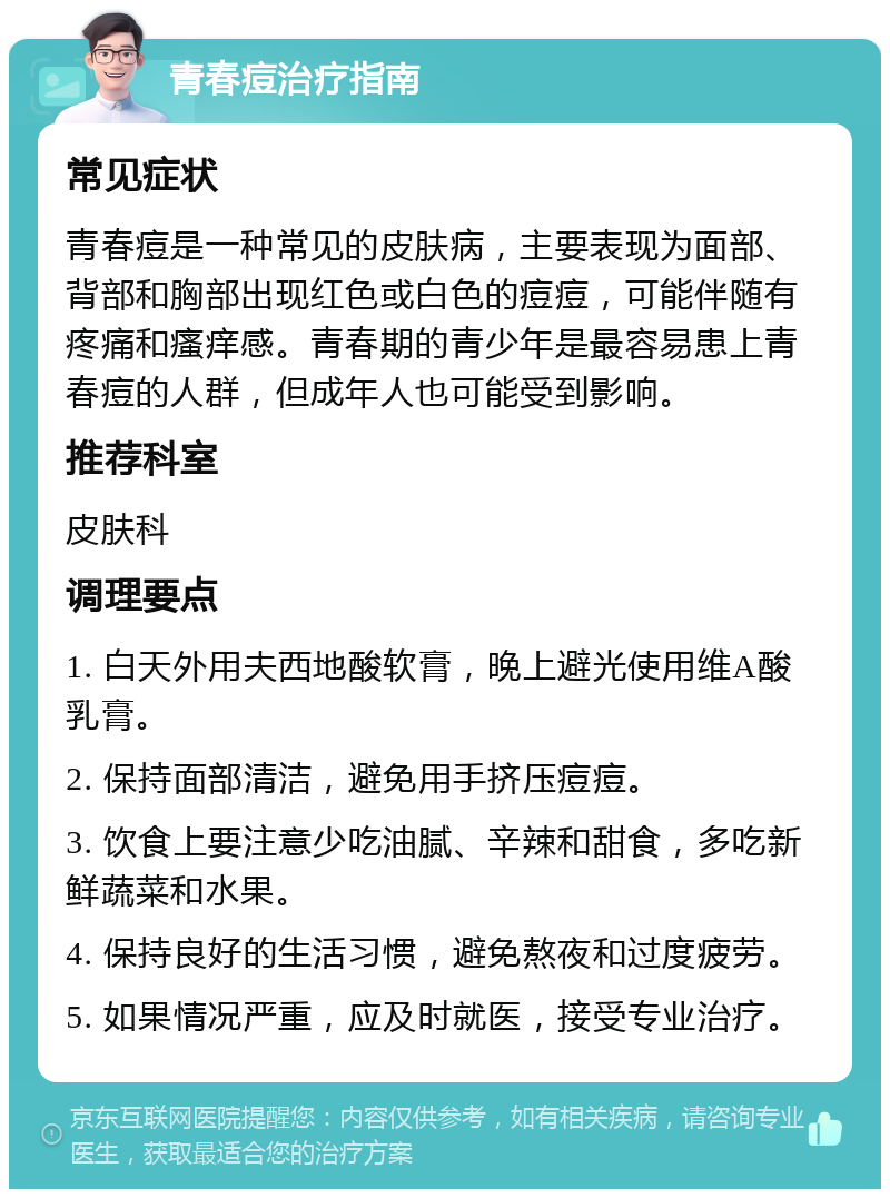 青春痘治疗指南 常见症状 青春痘是一种常见的皮肤病，主要表现为面部、背部和胸部出现红色或白色的痘痘，可能伴随有疼痛和瘙痒感。青春期的青少年是最容易患上青春痘的人群，但成年人也可能受到影响。 推荐科室 皮肤科 调理要点 1. 白天外用夫西地酸软膏，晚上避光使用维A酸乳膏。 2. 保持面部清洁，避免用手挤压痘痘。 3. 饮食上要注意少吃油腻、辛辣和甜食，多吃新鲜蔬菜和水果。 4. 保持良好的生活习惯，避免熬夜和过度疲劳。 5. 如果情况严重，应及时就医，接受专业治疗。