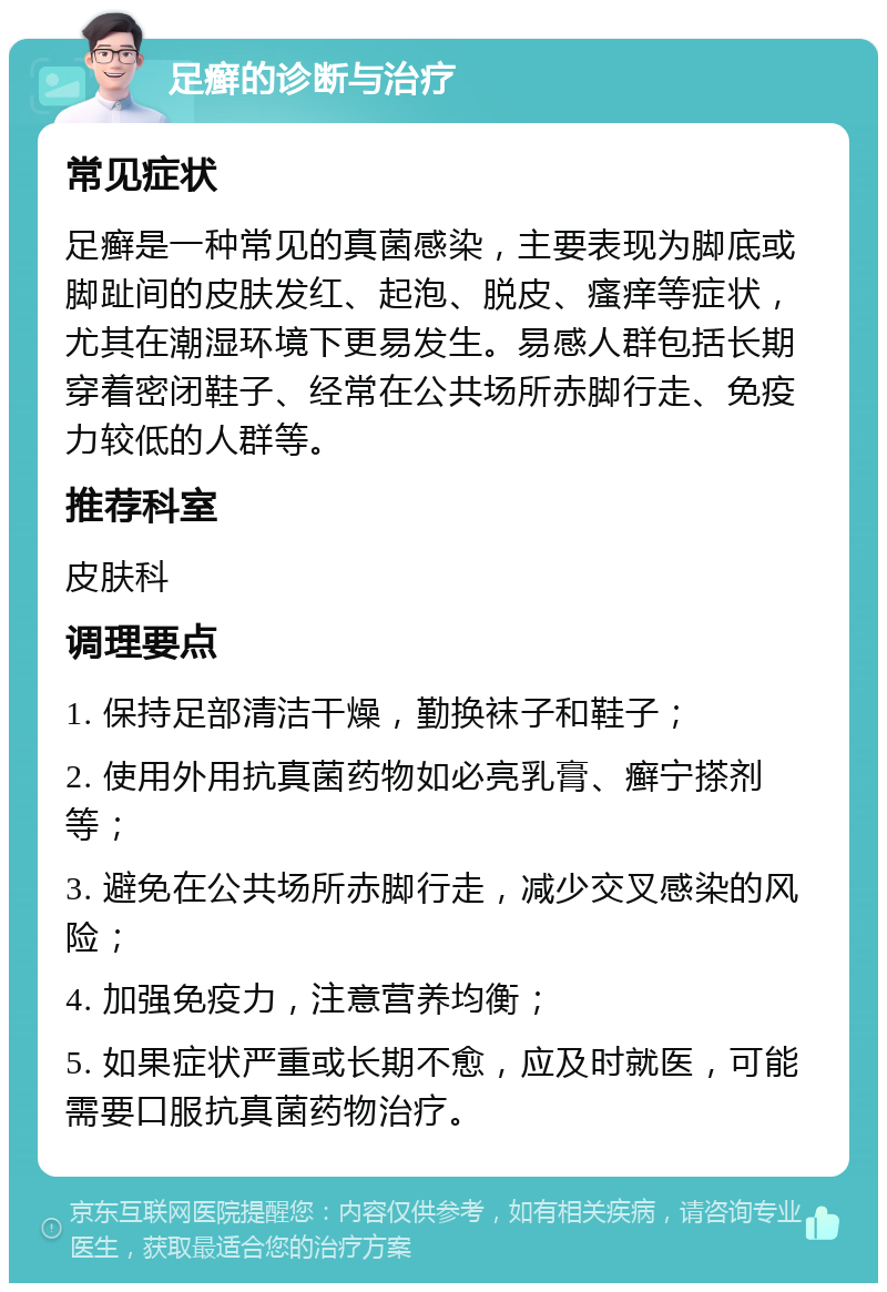 足癣的诊断与治疗 常见症状 足癣是一种常见的真菌感染，主要表现为脚底或脚趾间的皮肤发红、起泡、脱皮、瘙痒等症状，尤其在潮湿环境下更易发生。易感人群包括长期穿着密闭鞋子、经常在公共场所赤脚行走、免疫力较低的人群等。 推荐科室 皮肤科 调理要点 1. 保持足部清洁干燥，勤换袜子和鞋子； 2. 使用外用抗真菌药物如必亮乳膏、癣宁搽剂等； 3. 避免在公共场所赤脚行走，减少交叉感染的风险； 4. 加强免疫力，注意营养均衡； 5. 如果症状严重或长期不愈，应及时就医，可能需要口服抗真菌药物治疗。