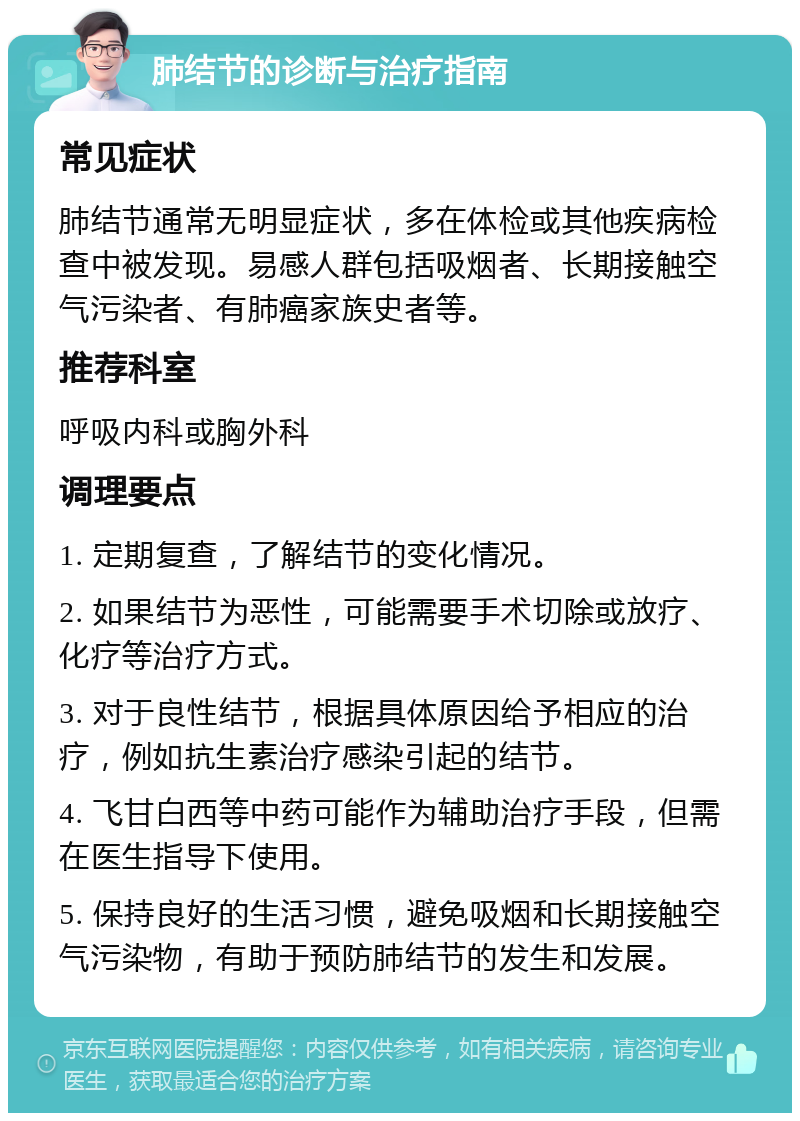 肺结节的诊断与治疗指南 常见症状 肺结节通常无明显症状，多在体检或其他疾病检查中被发现。易感人群包括吸烟者、长期接触空气污染者、有肺癌家族史者等。 推荐科室 呼吸内科或胸外科 调理要点 1. 定期复查，了解结节的变化情况。 2. 如果结节为恶性，可能需要手术切除或放疗、化疗等治疗方式。 3. 对于良性结节，根据具体原因给予相应的治疗，例如抗生素治疗感染引起的结节。 4. 飞甘白西等中药可能作为辅助治疗手段，但需在医生指导下使用。 5. 保持良好的生活习惯，避免吸烟和长期接触空气污染物，有助于预防肺结节的发生和发展。