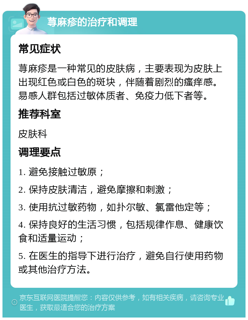 荨麻疹的治疗和调理 常见症状 荨麻疹是一种常见的皮肤病，主要表现为皮肤上出现红色或白色的斑块，伴随着剧烈的瘙痒感。易感人群包括过敏体质者、免疫力低下者等。 推荐科室 皮肤科 调理要点 1. 避免接触过敏原； 2. 保持皮肤清洁，避免摩擦和刺激； 3. 使用抗过敏药物，如扑尔敏、氯雷他定等； 4. 保持良好的生活习惯，包括规律作息、健康饮食和适量运动； 5. 在医生的指导下进行治疗，避免自行使用药物或其他治疗方法。