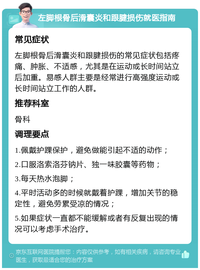 左脚根骨后滑囊炎和跟腱损伤就医指南 常见症状 左脚根骨后滑囊炎和跟腱损伤的常见症状包括疼痛、肿胀、不适感，尤其是在运动或长时间站立后加重。易感人群主要是经常进行高强度运动或长时间站立工作的人群。 推荐科室 骨科 调理要点 1.佩戴护踝保护，避免做能引起不适的动作； 2.口服洛索洛芬钠片、独一味胶囊等药物； 3.每天热水泡脚； 4.平时活动多的时候就戴着护踝，增加关节的稳定性，避免劳累受凉的情况； 5.如果症状一直都不能缓解或者有反复出现的情况可以考虑手术治疗。