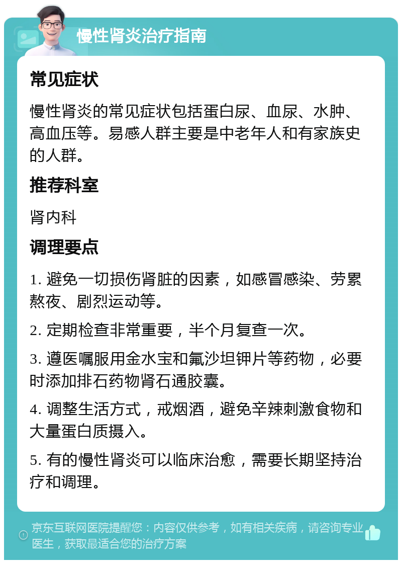 慢性肾炎治疗指南 常见症状 慢性肾炎的常见症状包括蛋白尿、血尿、水肿、高血压等。易感人群主要是中老年人和有家族史的人群。 推荐科室 肾内科 调理要点 1. 避免一切损伤肾脏的因素，如感冒感染、劳累熬夜、剧烈运动等。 2. 定期检查非常重要，半个月复查一次。 3. 遵医嘱服用金水宝和氟沙坦钾片等药物，必要时添加排石药物肾石通胶囊。 4. 调整生活方式，戒烟酒，避免辛辣刺激食物和大量蛋白质摄入。 5. 有的慢性肾炎可以临床治愈，需要长期坚持治疗和调理。