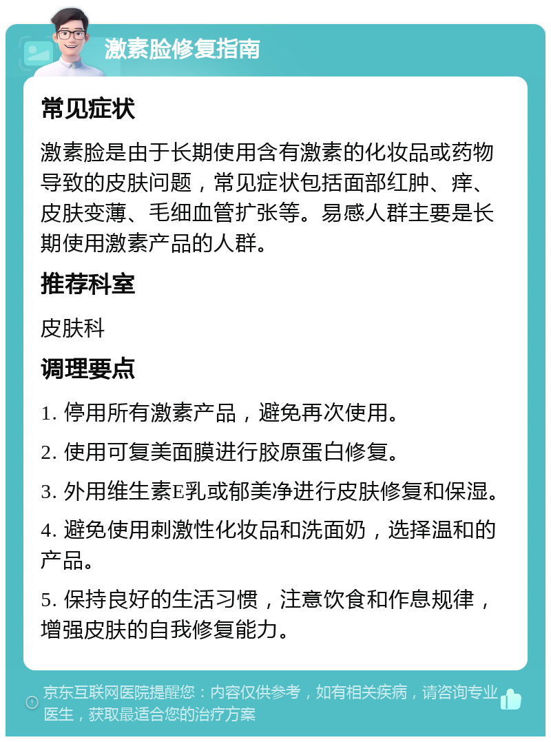 激素脸修复指南 常见症状 激素脸是由于长期使用含有激素的化妆品或药物导致的皮肤问题，常见症状包括面部红肿、痒、皮肤变薄、毛细血管扩张等。易感人群主要是长期使用激素产品的人群。 推荐科室 皮肤科 调理要点 1. 停用所有激素产品，避免再次使用。 2. 使用可复美面膜进行胶原蛋白修复。 3. 外用维生素E乳或郁美净进行皮肤修复和保湿。 4. 避免使用刺激性化妆品和洗面奶，选择温和的产品。 5. 保持良好的生活习惯，注意饮食和作息规律，增强皮肤的自我修复能力。