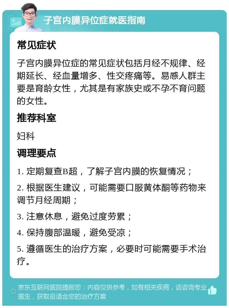 子宫内膜异位症就医指南 常见症状 子宫内膜异位症的常见症状包括月经不规律、经期延长、经血量增多、性交疼痛等。易感人群主要是育龄女性，尤其是有家族史或不孕不育问题的女性。 推荐科室 妇科 调理要点 1. 定期复查B超，了解子宫内膜的恢复情况； 2. 根据医生建议，可能需要口服黄体酮等药物来调节月经周期； 3. 注意休息，避免过度劳累； 4. 保持腹部温暖，避免受凉； 5. 遵循医生的治疗方案，必要时可能需要手术治疗。