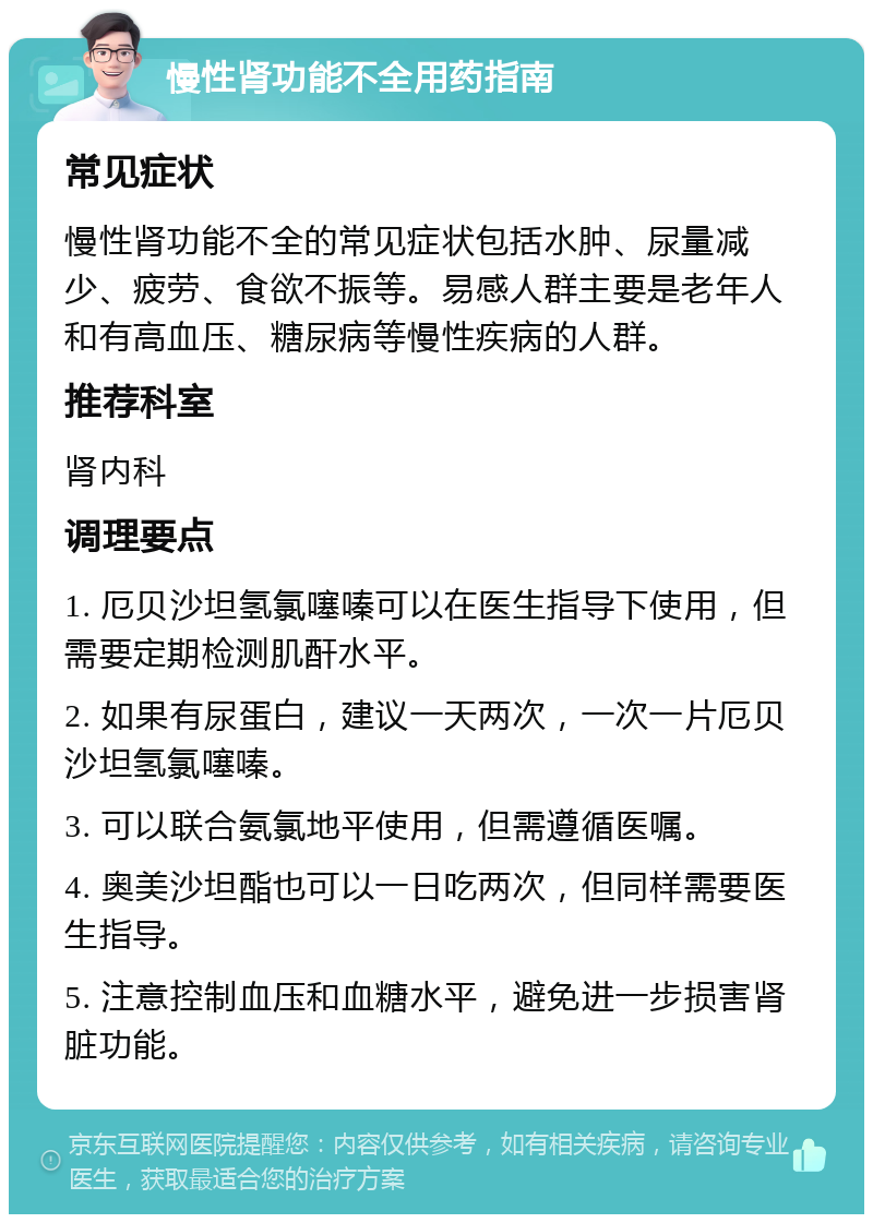 慢性肾功能不全用药指南 常见症状 慢性肾功能不全的常见症状包括水肿、尿量减少、疲劳、食欲不振等。易感人群主要是老年人和有高血压、糖尿病等慢性疾病的人群。 推荐科室 肾内科 调理要点 1. 厄贝沙坦氢氯噻嗪可以在医生指导下使用，但需要定期检测肌酐水平。 2. 如果有尿蛋白，建议一天两次，一次一片厄贝沙坦氢氯噻嗪。 3. 可以联合氨氯地平使用，但需遵循医嘱。 4. 奥美沙坦酯也可以一日吃两次，但同样需要医生指导。 5. 注意控制血压和血糖水平，避免进一步损害肾脏功能。