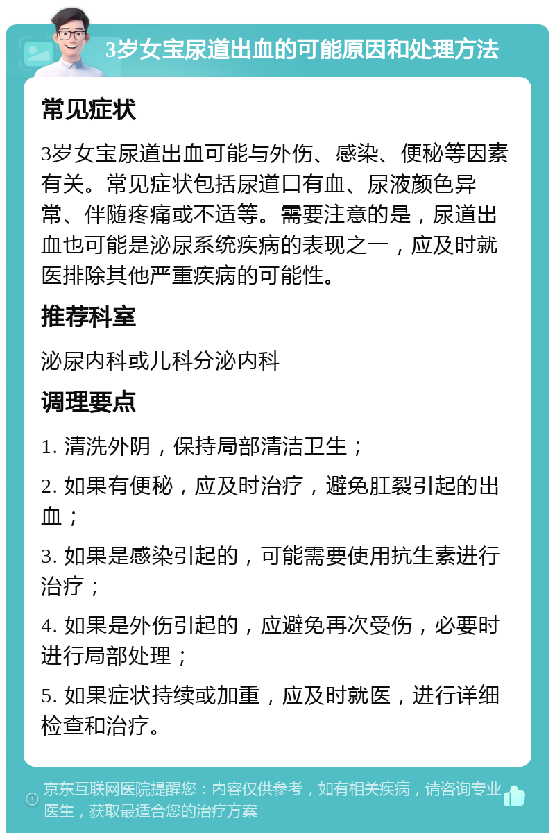 3岁女宝尿道出血的可能原因和处理方法 常见症状 3岁女宝尿道出血可能与外伤、感染、便秘等因素有关。常见症状包括尿道口有血、尿液颜色异常、伴随疼痛或不适等。需要注意的是，尿道出血也可能是泌尿系统疾病的表现之一，应及时就医排除其他严重疾病的可能性。 推荐科室 泌尿内科或儿科分泌内科 调理要点 1. 清洗外阴，保持局部清洁卫生； 2. 如果有便秘，应及时治疗，避免肛裂引起的出血； 3. 如果是感染引起的，可能需要使用抗生素进行治疗； 4. 如果是外伤引起的，应避免再次受伤，必要时进行局部处理； 5. 如果症状持续或加重，应及时就医，进行详细检查和治疗。