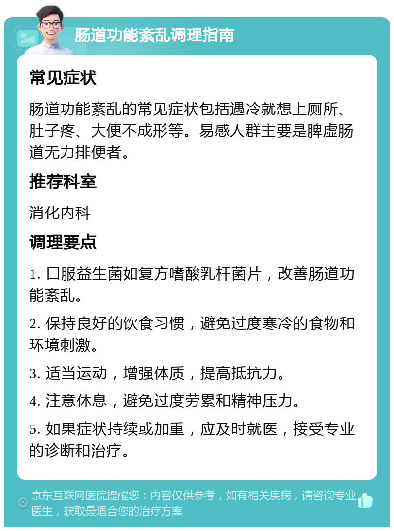 肠道功能紊乱调理指南 常见症状 肠道功能紊乱的常见症状包括遇冷就想上厕所、肚子疼、大便不成形等。易感人群主要是脾虚肠道无力排便者。 推荐科室 消化内科 调理要点 1. 口服益生菌如复方嗜酸乳杆菌片，改善肠道功能紊乱。 2. 保持良好的饮食习惯，避免过度寒冷的食物和环境刺激。 3. 适当运动，增强体质，提高抵抗力。 4. 注意休息，避免过度劳累和精神压力。 5. 如果症状持续或加重，应及时就医，接受专业的诊断和治疗。