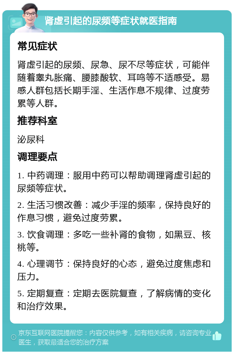 肾虚引起的尿频等症状就医指南 常见症状 肾虚引起的尿频、尿急、尿不尽等症状，可能伴随着睾丸胀痛、腰膝酸软、耳鸣等不适感受。易感人群包括长期手淫、生活作息不规律、过度劳累等人群。 推荐科室 泌尿科 调理要点 1. 中药调理：服用中药可以帮助调理肾虚引起的尿频等症状。 2. 生活习惯改善：减少手淫的频率，保持良好的作息习惯，避免过度劳累。 3. 饮食调理：多吃一些补肾的食物，如黑豆、核桃等。 4. 心理调节：保持良好的心态，避免过度焦虑和压力。 5. 定期复查：定期去医院复查，了解病情的变化和治疗效果。