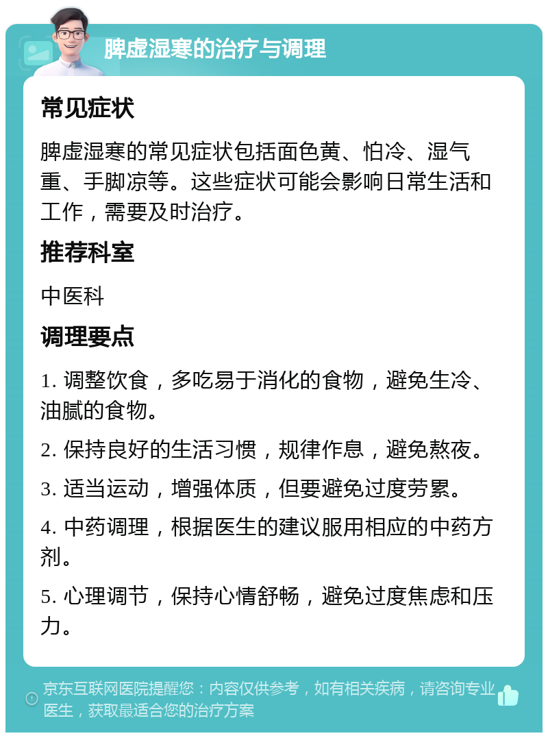 脾虚湿寒的治疗与调理 常见症状 脾虚湿寒的常见症状包括面色黄、怕冷、湿气重、手脚凉等。这些症状可能会影响日常生活和工作，需要及时治疗。 推荐科室 中医科 调理要点 1. 调整饮食，多吃易于消化的食物，避免生冷、油腻的食物。 2. 保持良好的生活习惯，规律作息，避免熬夜。 3. 适当运动，增强体质，但要避免过度劳累。 4. 中药调理，根据医生的建议服用相应的中药方剂。 5. 心理调节，保持心情舒畅，避免过度焦虑和压力。