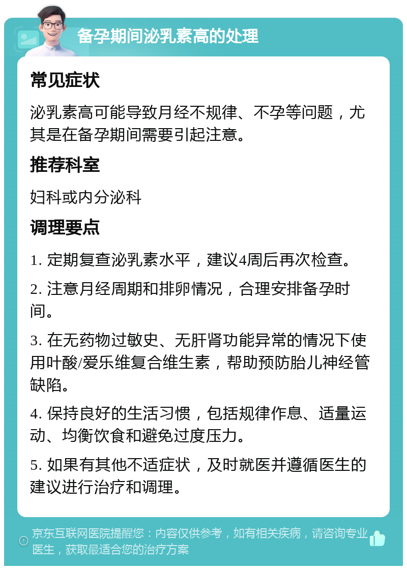 备孕期间泌乳素高的处理 常见症状 泌乳素高可能导致月经不规律、不孕等问题，尤其是在备孕期间需要引起注意。 推荐科室 妇科或内分泌科 调理要点 1. 定期复查泌乳素水平，建议4周后再次检查。 2. 注意月经周期和排卵情况，合理安排备孕时间。 3. 在无药物过敏史、无肝肾功能异常的情况下使用叶酸/爱乐维复合维生素，帮助预防胎儿神经管缺陷。 4. 保持良好的生活习惯，包括规律作息、适量运动、均衡饮食和避免过度压力。 5. 如果有其他不适症状，及时就医并遵循医生的建议进行治疗和调理。