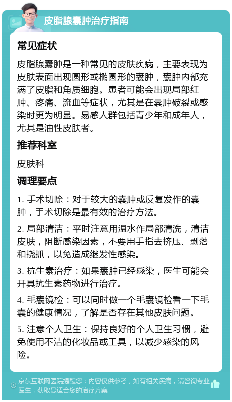 皮脂腺囊肿治疗指南 常见症状 皮脂腺囊肿是一种常见的皮肤疾病，主要表现为皮肤表面出现圆形或椭圆形的囊肿，囊肿内部充满了皮脂和角质细胞。患者可能会出现局部红肿、疼痛、流血等症状，尤其是在囊肿破裂或感染时更为明显。易感人群包括青少年和成年人，尤其是油性皮肤者。 推荐科室 皮肤科 调理要点 1. 手术切除：对于较大的囊肿或反复发作的囊肿，手术切除是最有效的治疗方法。 2. 局部清洁：平时注意用温水作局部清洗，清洁皮肤，阻断感染因素，不要用手指去挤压、剥落和挠抓，以免造成继发性感染。 3. 抗生素治疗：如果囊肿已经感染，医生可能会开具抗生素药物进行治疗。 4. 毛囊镜检：可以同时做一个毛囊镜检看一下毛囊的健康情况，了解是否存在其他皮肤问题。 5. 注意个人卫生：保持良好的个人卫生习惯，避免使用不洁的化妆品或工具，以减少感染的风险。