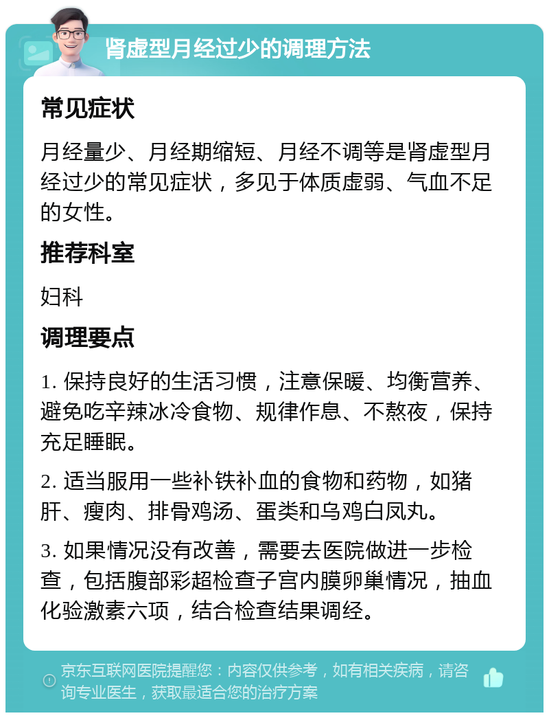 肾虚型月经过少的调理方法 常见症状 月经量少、月经期缩短、月经不调等是肾虚型月经过少的常见症状，多见于体质虚弱、气血不足的女性。 推荐科室 妇科 调理要点 1. 保持良好的生活习惯，注意保暖、均衡营养、避免吃辛辣冰冷食物、规律作息、不熬夜，保持充足睡眠。 2. 适当服用一些补铁补血的食物和药物，如猪肝、瘦肉、排骨鸡汤、蛋类和乌鸡白凤丸。 3. 如果情况没有改善，需要去医院做进一步检查，包括腹部彩超检查子宫内膜卵巢情况，抽血化验激素六项，结合检查结果调经。