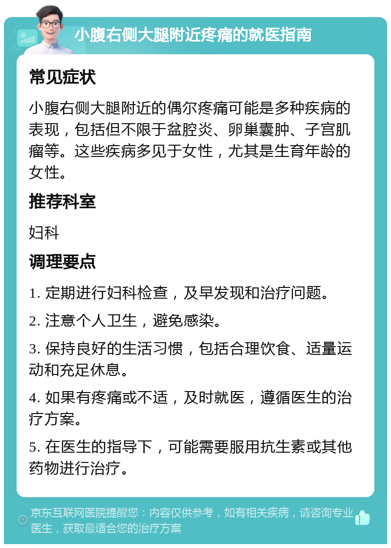 小腹右侧大腿附近疼痛的就医指南 常见症状 小腹右侧大腿附近的偶尔疼痛可能是多种疾病的表现，包括但不限于盆腔炎、卵巢囊肿、子宫肌瘤等。这些疾病多见于女性，尤其是生育年龄的女性。 推荐科室 妇科 调理要点 1. 定期进行妇科检查，及早发现和治疗问题。 2. 注意个人卫生，避免感染。 3. 保持良好的生活习惯，包括合理饮食、适量运动和充足休息。 4. 如果有疼痛或不适，及时就医，遵循医生的治疗方案。 5. 在医生的指导下，可能需要服用抗生素或其他药物进行治疗。