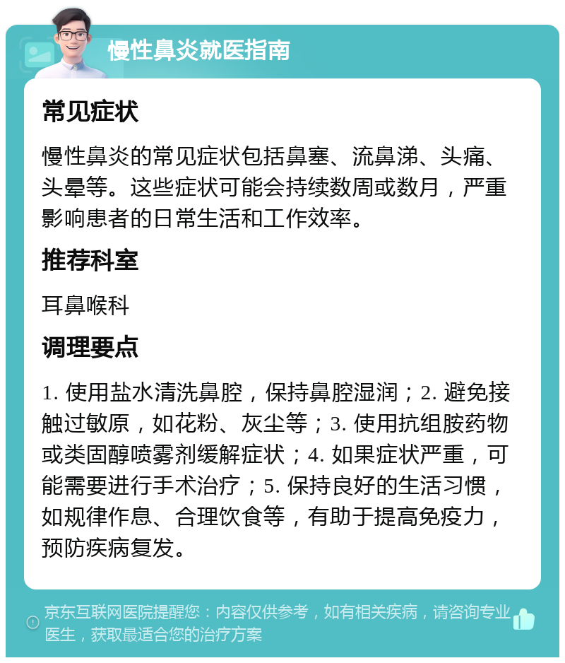 慢性鼻炎就医指南 常见症状 慢性鼻炎的常见症状包括鼻塞、流鼻涕、头痛、头晕等。这些症状可能会持续数周或数月，严重影响患者的日常生活和工作效率。 推荐科室 耳鼻喉科 调理要点 1. 使用盐水清洗鼻腔，保持鼻腔湿润；2. 避免接触过敏原，如花粉、灰尘等；3. 使用抗组胺药物或类固醇喷雾剂缓解症状；4. 如果症状严重，可能需要进行手术治疗；5. 保持良好的生活习惯，如规律作息、合理饮食等，有助于提高免疫力，预防疾病复发。