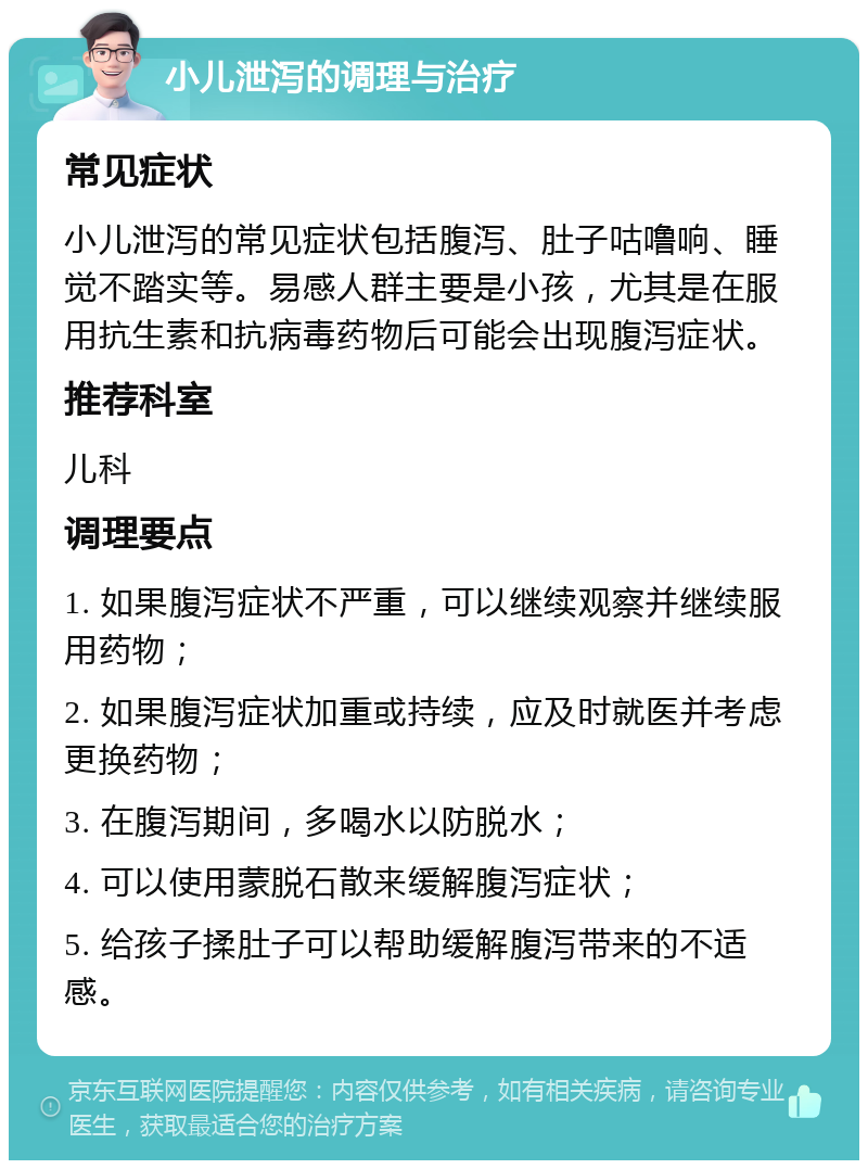 小儿泄泻的调理与治疗 常见症状 小儿泄泻的常见症状包括腹泻、肚子咕噜响、睡觉不踏实等。易感人群主要是小孩，尤其是在服用抗生素和抗病毒药物后可能会出现腹泻症状。 推荐科室 儿科 调理要点 1. 如果腹泻症状不严重，可以继续观察并继续服用药物； 2. 如果腹泻症状加重或持续，应及时就医并考虑更换药物； 3. 在腹泻期间，多喝水以防脱水； 4. 可以使用蒙脱石散来缓解腹泻症状； 5. 给孩子揉肚子可以帮助缓解腹泻带来的不适感。