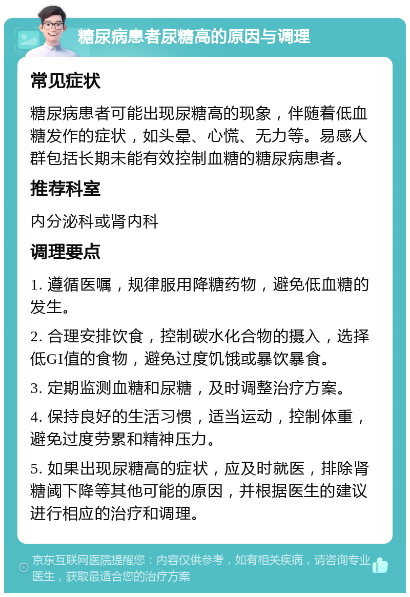 糖尿病患者尿糖高的原因与调理 常见症状 糖尿病患者可能出现尿糖高的现象，伴随着低血糖发作的症状，如头晕、心慌、无力等。易感人群包括长期未能有效控制血糖的糖尿病患者。 推荐科室 内分泌科或肾内科 调理要点 1. 遵循医嘱，规律服用降糖药物，避免低血糖的发生。 2. 合理安排饮食，控制碳水化合物的摄入，选择低GI值的食物，避免过度饥饿或暴饮暴食。 3. 定期监测血糖和尿糖，及时调整治疗方案。 4. 保持良好的生活习惯，适当运动，控制体重，避免过度劳累和精神压力。 5. 如果出现尿糖高的症状，应及时就医，排除肾糖阈下降等其他可能的原因，并根据医生的建议进行相应的治疗和调理。