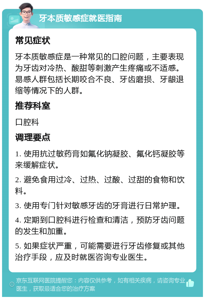 牙本质敏感症就医指南 常见症状 牙本质敏感症是一种常见的口腔问题，主要表现为牙齿对冷热、酸甜等刺激产生疼痛或不适感。易感人群包括长期咬合不良、牙齿磨损、牙龈退缩等情况下的人群。 推荐科室 口腔科 调理要点 1. 使用抗过敏药膏如氟化钠凝胶、氟化钙凝胶等来缓解症状。 2. 避免食用过冷、过热、过酸、过甜的食物和饮料。 3. 使用专门针对敏感牙齿的牙膏进行日常护理。 4. 定期到口腔科进行检查和清洁，预防牙齿问题的发生和加重。 5. 如果症状严重，可能需要进行牙齿修复或其他治疗手段，应及时就医咨询专业医生。