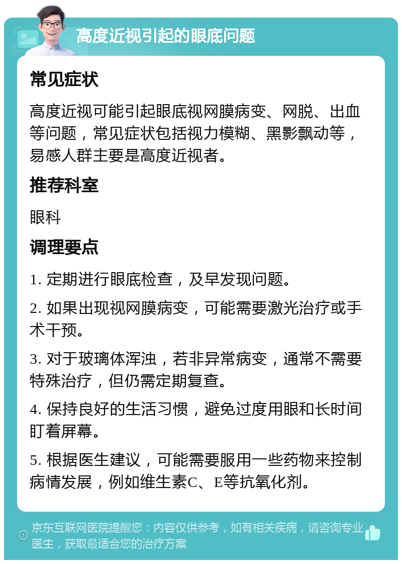 高度近视引起的眼底问题 常见症状 高度近视可能引起眼底视网膜病变、网脱、出血等问题，常见症状包括视力模糊、黑影飘动等，易感人群主要是高度近视者。 推荐科室 眼科 调理要点 1. 定期进行眼底检查，及早发现问题。 2. 如果出现视网膜病变，可能需要激光治疗或手术干预。 3. 对于玻璃体浑浊，若非异常病变，通常不需要特殊治疗，但仍需定期复查。 4. 保持良好的生活习惯，避免过度用眼和长时间盯着屏幕。 5. 根据医生建议，可能需要服用一些药物来控制病情发展，例如维生素C、E等抗氧化剂。