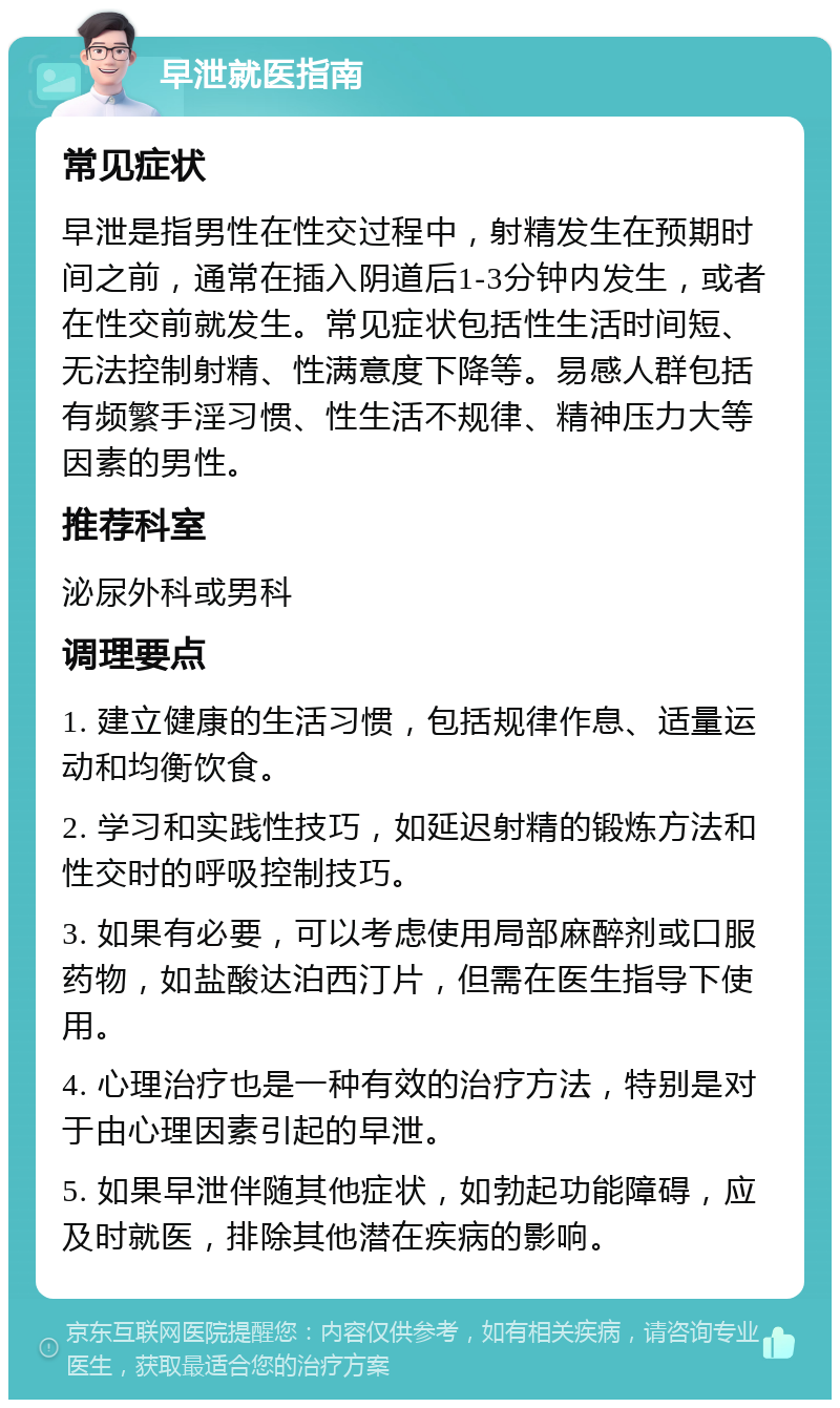 早泄就医指南 常见症状 早泄是指男性在性交过程中，射精发生在预期时间之前，通常在插入阴道后1-3分钟内发生，或者在性交前就发生。常见症状包括性生活时间短、无法控制射精、性满意度下降等。易感人群包括有频繁手淫习惯、性生活不规律、精神压力大等因素的男性。 推荐科室 泌尿外科或男科 调理要点 1. 建立健康的生活习惯，包括规律作息、适量运动和均衡饮食。 2. 学习和实践性技巧，如延迟射精的锻炼方法和性交时的呼吸控制技巧。 3. 如果有必要，可以考虑使用局部麻醉剂或口服药物，如盐酸达泊西汀片，但需在医生指导下使用。 4. 心理治疗也是一种有效的治疗方法，特别是对于由心理因素引起的早泄。 5. 如果早泄伴随其他症状，如勃起功能障碍，应及时就医，排除其他潜在疾病的影响。