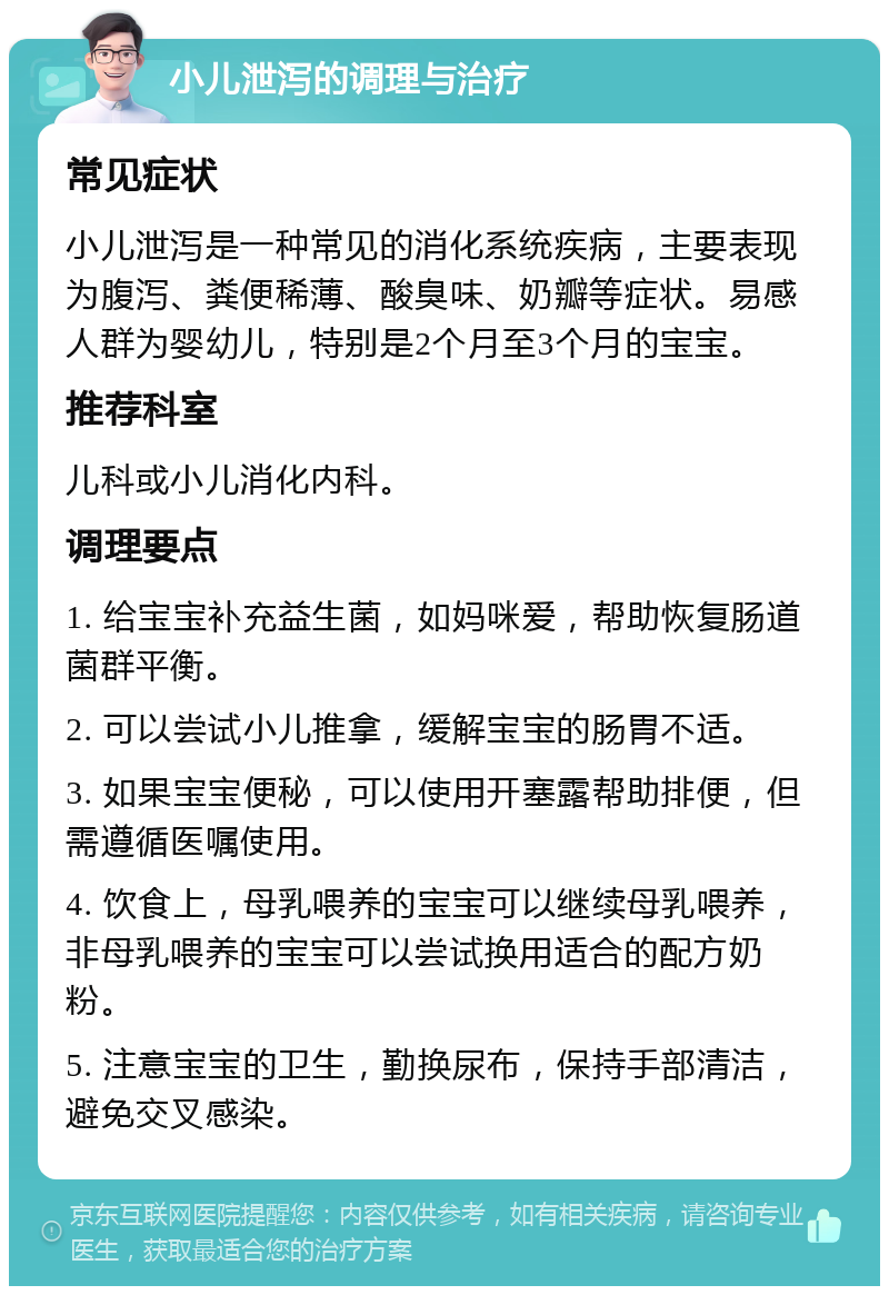 小儿泄泻的调理与治疗 常见症状 小儿泄泻是一种常见的消化系统疾病，主要表现为腹泻、粪便稀薄、酸臭味、奶瓣等症状。易感人群为婴幼儿，特别是2个月至3个月的宝宝。 推荐科室 儿科或小儿消化内科。 调理要点 1. 给宝宝补充益生菌，如妈咪爱，帮助恢复肠道菌群平衡。 2. 可以尝试小儿推拿，缓解宝宝的肠胃不适。 3. 如果宝宝便秘，可以使用开塞露帮助排便，但需遵循医嘱使用。 4. 饮食上，母乳喂养的宝宝可以继续母乳喂养，非母乳喂养的宝宝可以尝试换用适合的配方奶粉。 5. 注意宝宝的卫生，勤换尿布，保持手部清洁，避免交叉感染。