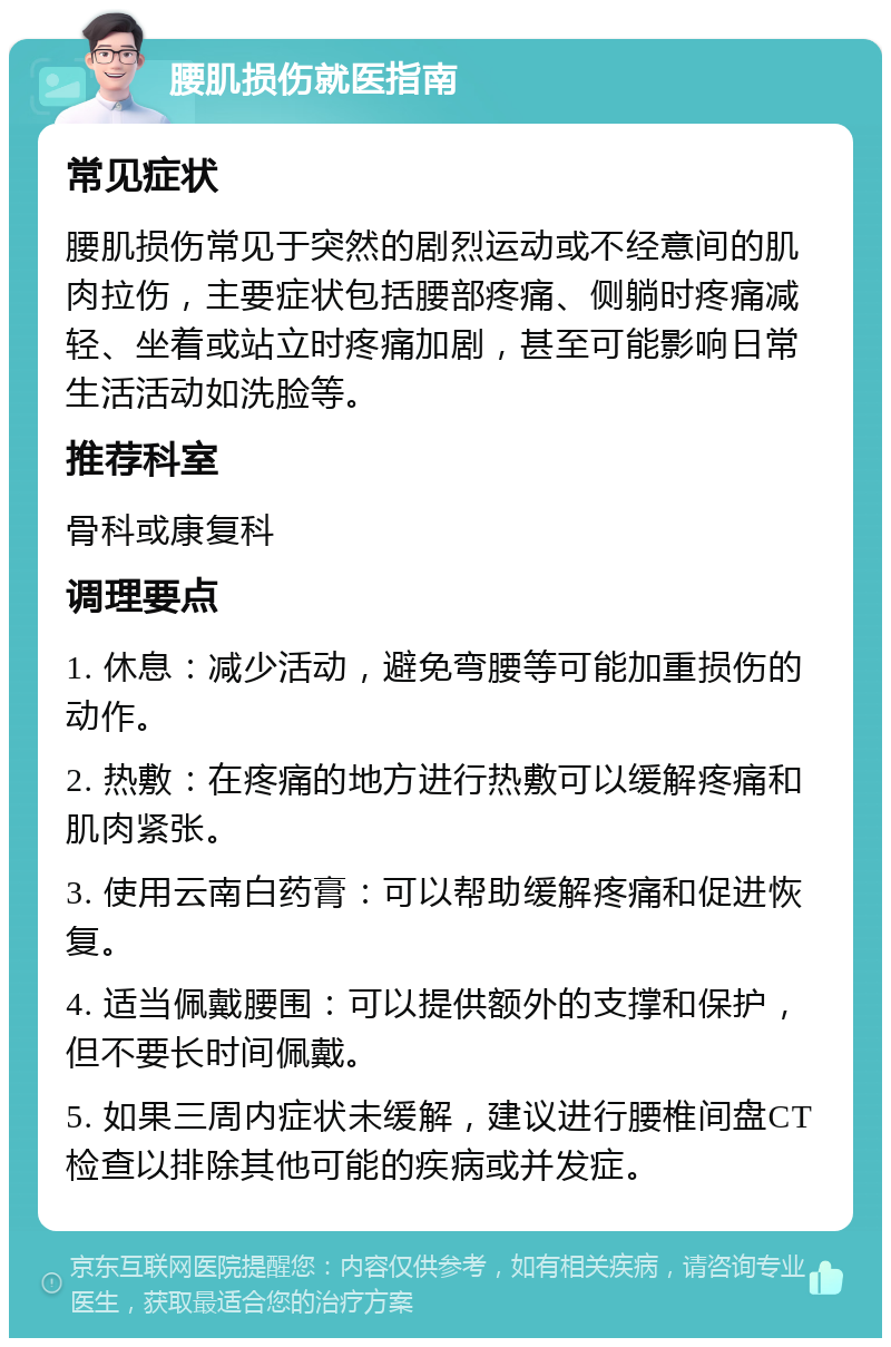 腰肌损伤就医指南 常见症状 腰肌损伤常见于突然的剧烈运动或不经意间的肌肉拉伤，主要症状包括腰部疼痛、侧躺时疼痛减轻、坐着或站立时疼痛加剧，甚至可能影响日常生活活动如洗脸等。 推荐科室 骨科或康复科 调理要点 1. 休息：减少活动，避免弯腰等可能加重损伤的动作。 2. 热敷：在疼痛的地方进行热敷可以缓解疼痛和肌肉紧张。 3. 使用云南白药膏：可以帮助缓解疼痛和促进恢复。 4. 适当佩戴腰围：可以提供额外的支撑和保护，但不要长时间佩戴。 5. 如果三周内症状未缓解，建议进行腰椎间盘CT检查以排除其他可能的疾病或并发症。