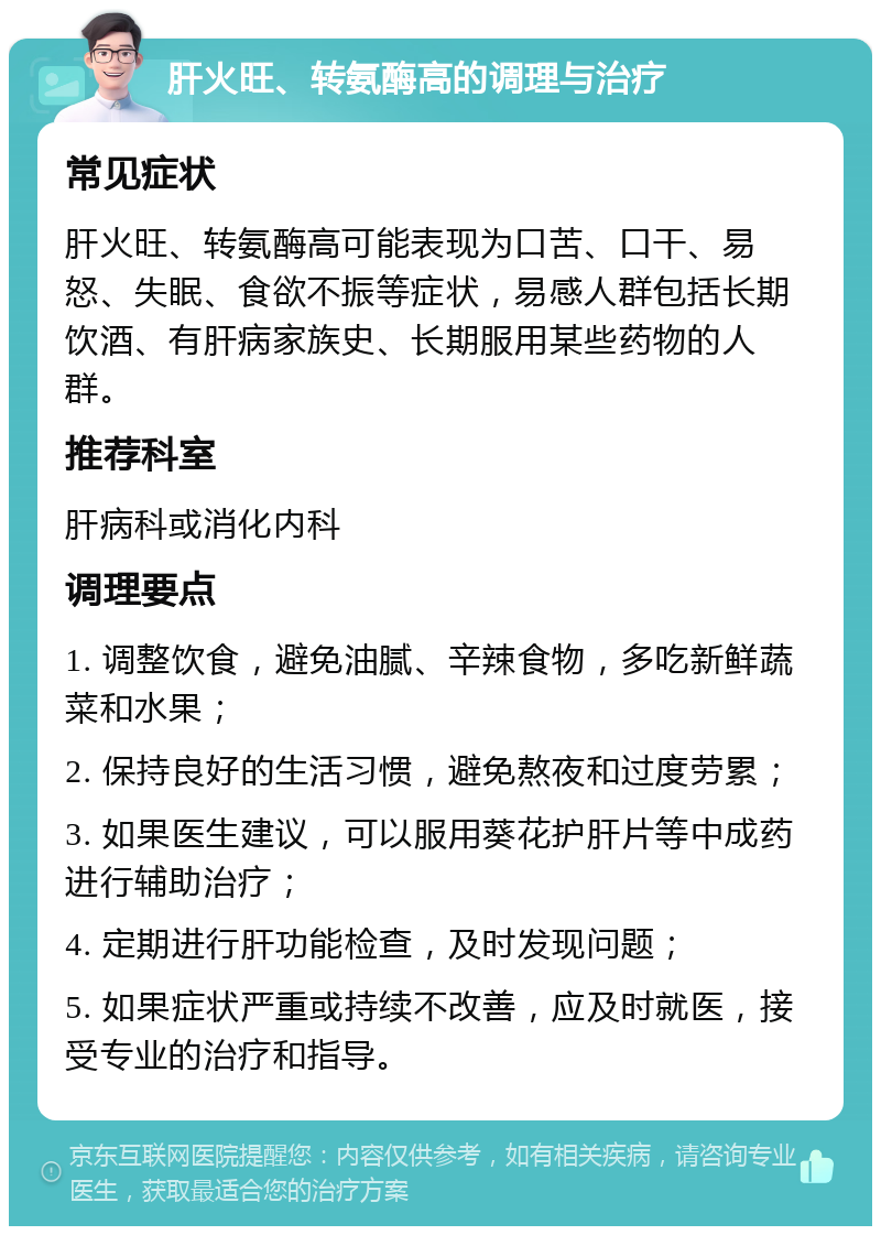 肝火旺、转氨酶高的调理与治疗 常见症状 肝火旺、转氨酶高可能表现为口苦、口干、易怒、失眠、食欲不振等症状，易感人群包括长期饮酒、有肝病家族史、长期服用某些药物的人群。 推荐科室 肝病科或消化内科 调理要点 1. 调整饮食，避免油腻、辛辣食物，多吃新鲜蔬菜和水果； 2. 保持良好的生活习惯，避免熬夜和过度劳累； 3. 如果医生建议，可以服用葵花护肝片等中成药进行辅助治疗； 4. 定期进行肝功能检查，及时发现问题； 5. 如果症状严重或持续不改善，应及时就医，接受专业的治疗和指导。