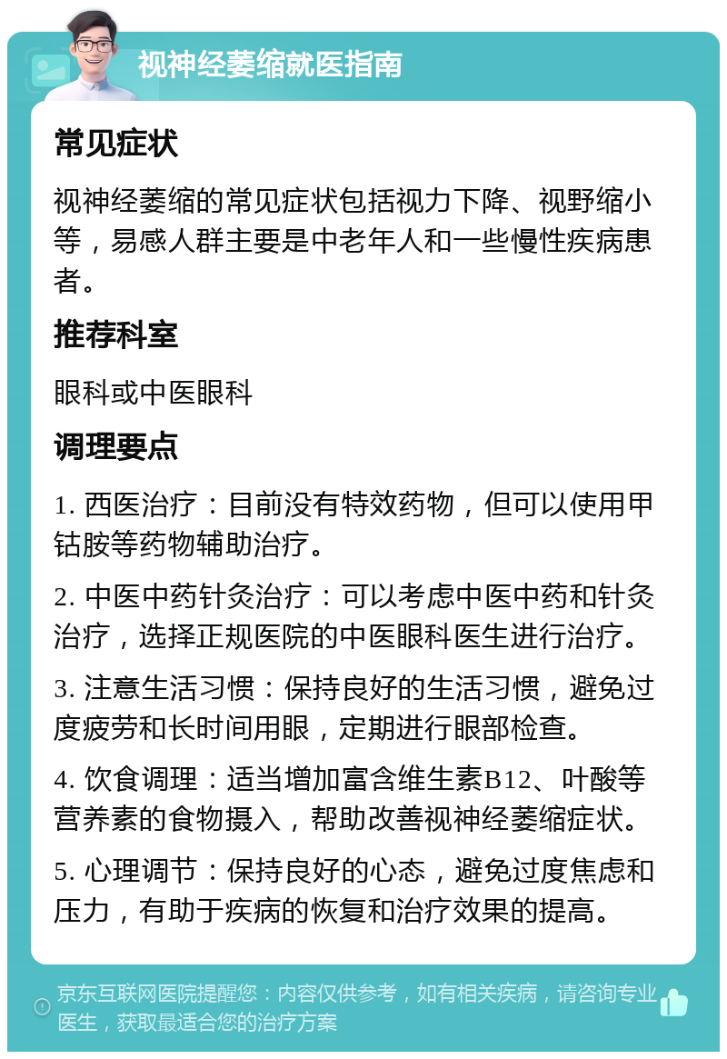 视神经萎缩就医指南 常见症状 视神经萎缩的常见症状包括视力下降、视野缩小等，易感人群主要是中老年人和一些慢性疾病患者。 推荐科室 眼科或中医眼科 调理要点 1. 西医治疗：目前没有特效药物，但可以使用甲钴胺等药物辅助治疗。 2. 中医中药针灸治疗：可以考虑中医中药和针灸治疗，选择正规医院的中医眼科医生进行治疗。 3. 注意生活习惯：保持良好的生活习惯，避免过度疲劳和长时间用眼，定期进行眼部检查。 4. 饮食调理：适当增加富含维生素B12、叶酸等营养素的食物摄入，帮助改善视神经萎缩症状。 5. 心理调节：保持良好的心态，避免过度焦虑和压力，有助于疾病的恢复和治疗效果的提高。