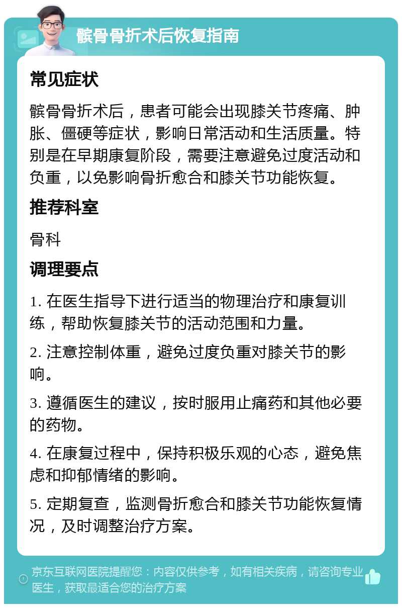 髌骨骨折术后恢复指南 常见症状 髌骨骨折术后，患者可能会出现膝关节疼痛、肿胀、僵硬等症状，影响日常活动和生活质量。特别是在早期康复阶段，需要注意避免过度活动和负重，以免影响骨折愈合和膝关节功能恢复。 推荐科室 骨科 调理要点 1. 在医生指导下进行适当的物理治疗和康复训练，帮助恢复膝关节的活动范围和力量。 2. 注意控制体重，避免过度负重对膝关节的影响。 3. 遵循医生的建议，按时服用止痛药和其他必要的药物。 4. 在康复过程中，保持积极乐观的心态，避免焦虑和抑郁情绪的影响。 5. 定期复查，监测骨折愈合和膝关节功能恢复情况，及时调整治疗方案。